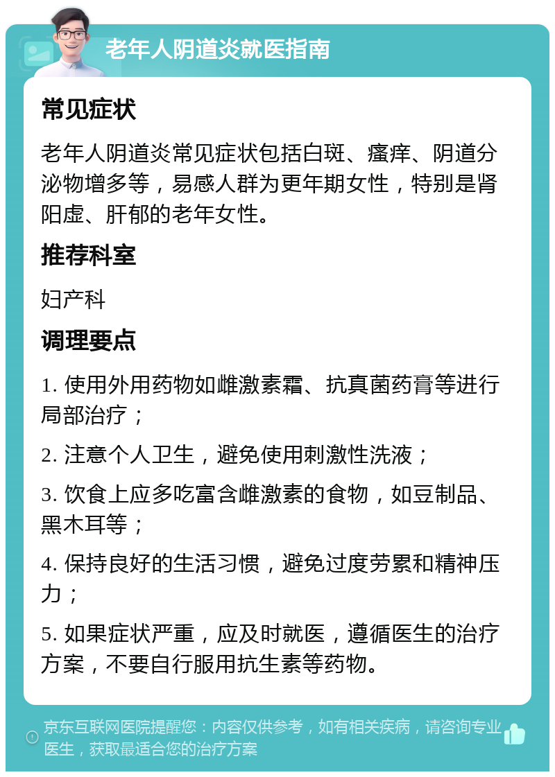 老年人阴道炎就医指南 常见症状 老年人阴道炎常见症状包括白斑、瘙痒、阴道分泌物增多等，易感人群为更年期女性，特别是肾阳虚、肝郁的老年女性。 推荐科室 妇产科 调理要点 1. 使用外用药物如雌激素霜、抗真菌药膏等进行局部治疗； 2. 注意个人卫生，避免使用刺激性洗液； 3. 饮食上应多吃富含雌激素的食物，如豆制品、黑木耳等； 4. 保持良好的生活习惯，避免过度劳累和精神压力； 5. 如果症状严重，应及时就医，遵循医生的治疗方案，不要自行服用抗生素等药物。