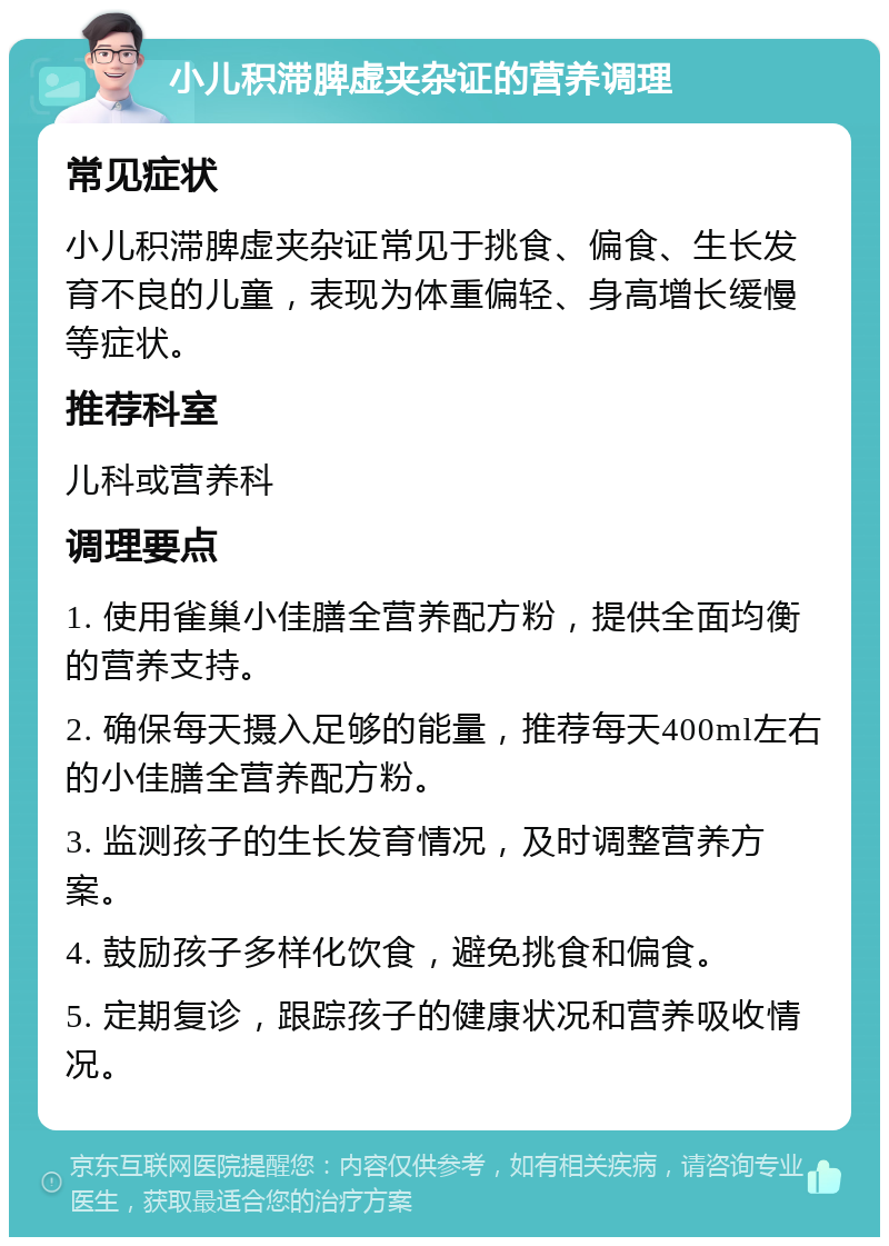 小儿积滞脾虚夹杂证的营养调理 常见症状 小儿积滞脾虚夹杂证常见于挑食、偏食、生长发育不良的儿童，表现为体重偏轻、身高增长缓慢等症状。 推荐科室 儿科或营养科 调理要点 1. 使用雀巢小佳膳全营养配方粉，提供全面均衡的营养支持。 2. 确保每天摄入足够的能量，推荐每天400ml左右的小佳膳全营养配方粉。 3. 监测孩子的生长发育情况，及时调整营养方案。 4. 鼓励孩子多样化饮食，避免挑食和偏食。 5. 定期复诊，跟踪孩子的健康状况和营养吸收情况。