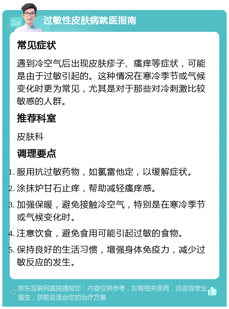 过敏性皮肤病就医指南 常见症状 遇到冷空气后出现皮肤疹子、瘙痒等症状，可能是由于过敏引起的。这种情况在寒冷季节或气候变化时更为常见，尤其是对于那些对冷刺激比较敏感的人群。 推荐科室 皮肤科 调理要点 服用抗过敏药物，如氯雷他定，以缓解症状。 涂抹炉甘石止痒，帮助减轻瘙痒感。 加强保暖，避免接触冷空气，特别是在寒冷季节或气候变化时。 注意饮食，避免食用可能引起过敏的食物。 保持良好的生活习惯，增强身体免疫力，减少过敏反应的发生。