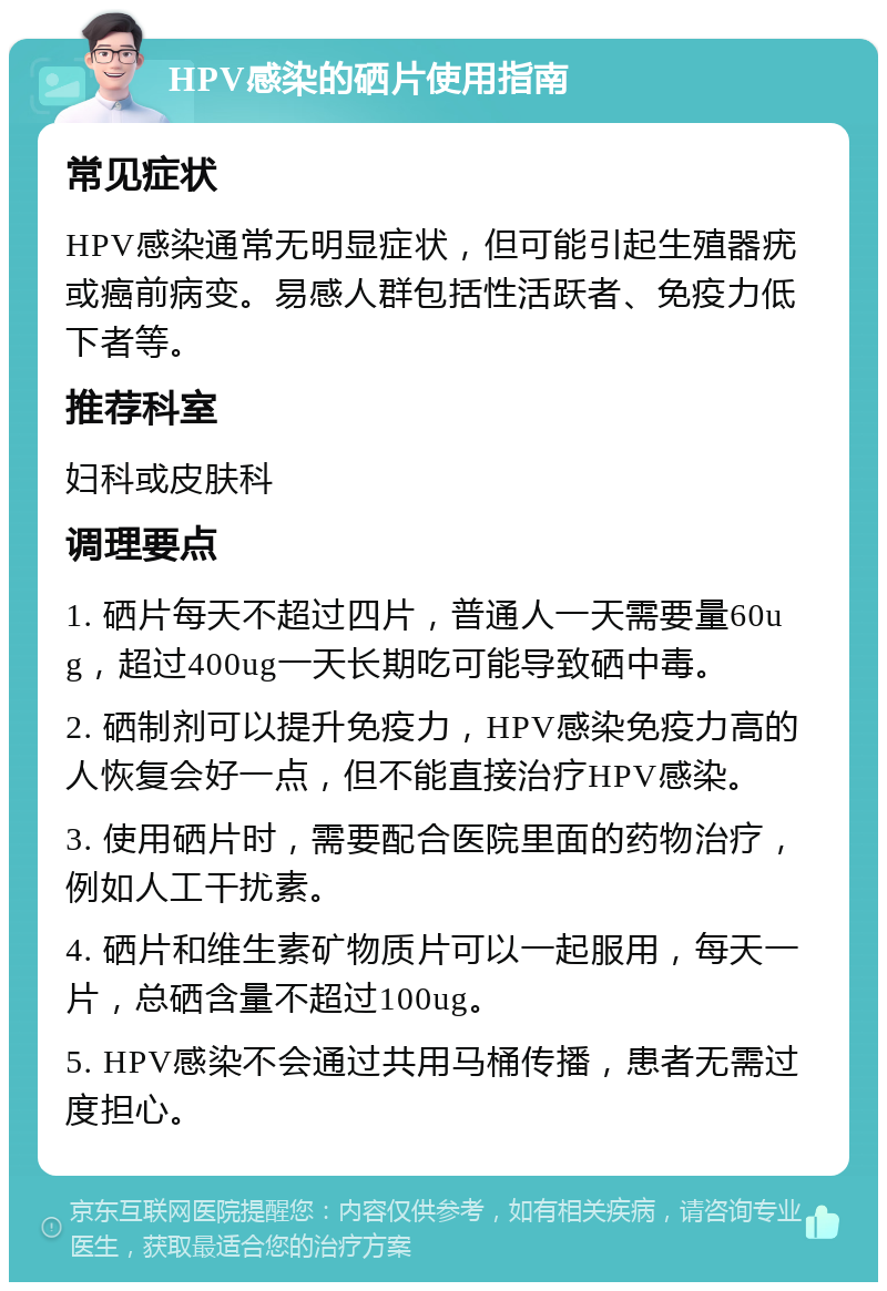 HPV感染的硒片使用指南 常见症状 HPV感染通常无明显症状，但可能引起生殖器疣或癌前病变。易感人群包括性活跃者、免疫力低下者等。 推荐科室 妇科或皮肤科 调理要点 1. 硒片每天不超过四片，普通人一天需要量60ug，超过400ug一天长期吃可能导致硒中毒。 2. 硒制剂可以提升免疫力，HPV感染免疫力高的人恢复会好一点，但不能直接治疗HPV感染。 3. 使用硒片时，需要配合医院里面的药物治疗，例如人工干扰素。 4. 硒片和维生素矿物质片可以一起服用，每天一片，总硒含量不超过100ug。 5. HPV感染不会通过共用马桶传播，患者无需过度担心。