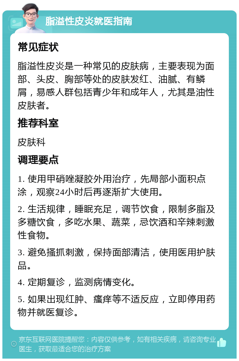 脂溢性皮炎就医指南 常见症状 脂溢性皮炎是一种常见的皮肤病，主要表现为面部、头皮、胸部等处的皮肤发红、油腻、有鳞屑，易感人群包括青少年和成年人，尤其是油性皮肤者。 推荐科室 皮肤科 调理要点 1. 使用甲硝唑凝胶外用治疗，先局部小面积点涂，观察24小时后再逐渐扩大使用。 2. 生活规律，睡眠充足，调节饮食，限制多脂及多糖饮食，多吃水果、蔬菜，忌饮酒和辛辣刺激性食物。 3. 避免搔抓刺激，保持面部清洁，使用医用护肤品。 4. 定期复诊，监测病情变化。 5. 如果出现红肿、瘙痒等不适反应，立即停用药物并就医复诊。