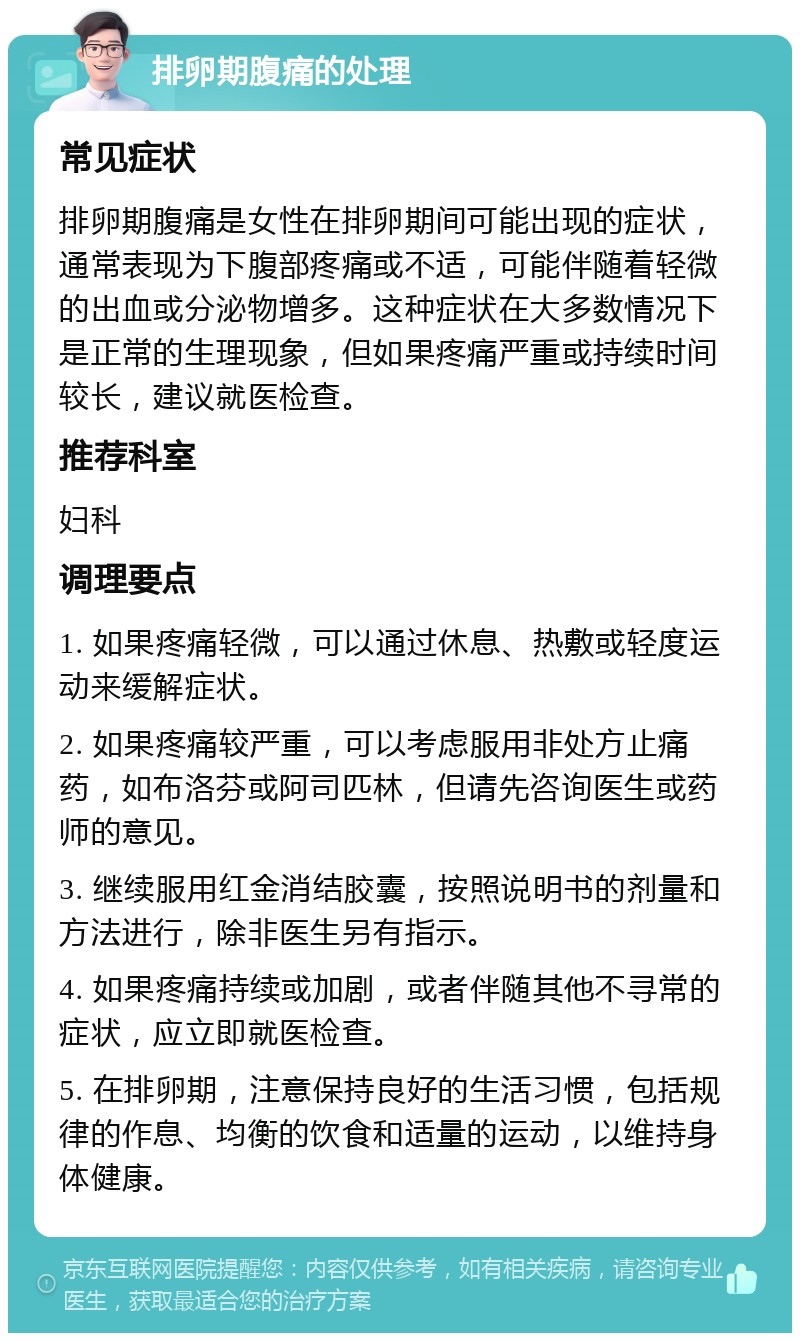 排卵期腹痛的处理 常见症状 排卵期腹痛是女性在排卵期间可能出现的症状，通常表现为下腹部疼痛或不适，可能伴随着轻微的出血或分泌物增多。这种症状在大多数情况下是正常的生理现象，但如果疼痛严重或持续时间较长，建议就医检查。 推荐科室 妇科 调理要点 1. 如果疼痛轻微，可以通过休息、热敷或轻度运动来缓解症状。 2. 如果疼痛较严重，可以考虑服用非处方止痛药，如布洛芬或阿司匹林，但请先咨询医生或药师的意见。 3. 继续服用红金消结胶囊，按照说明书的剂量和方法进行，除非医生另有指示。 4. 如果疼痛持续或加剧，或者伴随其他不寻常的症状，应立即就医检查。 5. 在排卵期，注意保持良好的生活习惯，包括规律的作息、均衡的饮食和适量的运动，以维持身体健康。