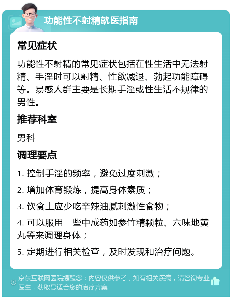 功能性不射精就医指南 常见症状 功能性不射精的常见症状包括在性生活中无法射精、手淫时可以射精、性欲减退、勃起功能障碍等。易感人群主要是长期手淫或性生活不规律的男性。 推荐科室 男科 调理要点 1. 控制手淫的频率，避免过度刺激； 2. 增加体育锻炼，提高身体素质； 3. 饮食上应少吃辛辣油腻刺激性食物； 4. 可以服用一些中成药如参竹精颗粒、六味地黄丸等来调理身体； 5. 定期进行相关检查，及时发现和治疗问题。