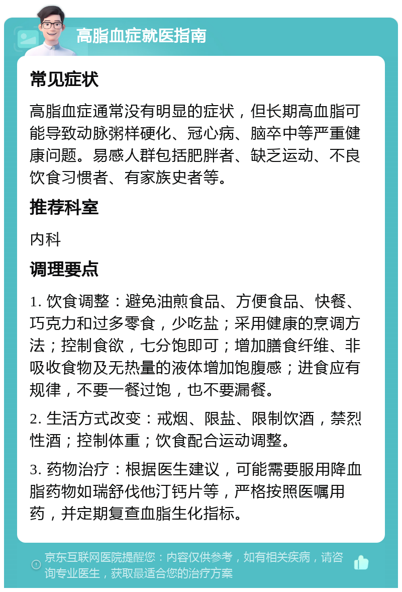 高脂血症就医指南 常见症状 高脂血症通常没有明显的症状，但长期高血脂可能导致动脉粥样硬化、冠心病、脑卒中等严重健康问题。易感人群包括肥胖者、缺乏运动、不良饮食习惯者、有家族史者等。 推荐科室 内科 调理要点 1. 饮食调整：避免油煎食品、方便食品、快餐、巧克力和过多零食，少吃盐；采用健康的烹调方法；控制食欲，七分饱即可；增加膳食纤维、非吸收食物及无热量的液体增加饱腹感；进食应有规律，不要一餐过饱，也不要漏餐。 2. 生活方式改变：戒烟、限盐、限制饮酒，禁烈性酒；控制体重；饮食配合运动调整。 3. 药物治疗：根据医生建议，可能需要服用降血脂药物如瑞舒伐他汀钙片等，严格按照医嘱用药，并定期复查血脂生化指标。