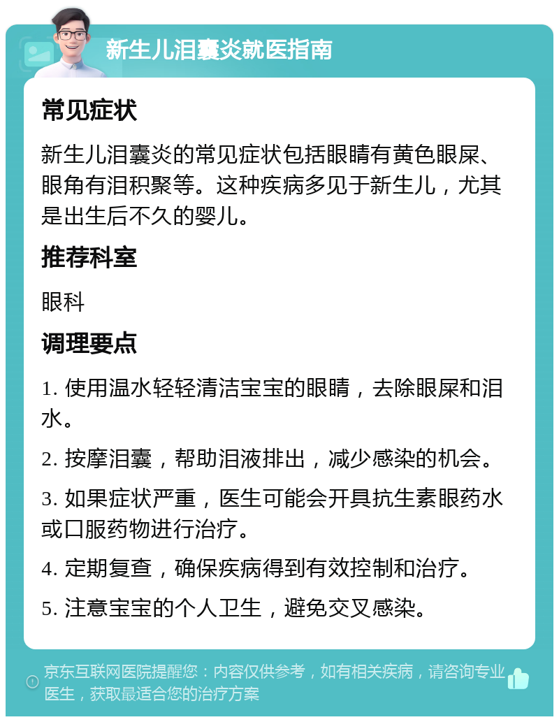 新生儿泪囊炎就医指南 常见症状 新生儿泪囊炎的常见症状包括眼睛有黄色眼屎、眼角有泪积聚等。这种疾病多见于新生儿，尤其是出生后不久的婴儿。 推荐科室 眼科 调理要点 1. 使用温水轻轻清洁宝宝的眼睛，去除眼屎和泪水。 2. 按摩泪囊，帮助泪液排出，减少感染的机会。 3. 如果症状严重，医生可能会开具抗生素眼药水或口服药物进行治疗。 4. 定期复查，确保疾病得到有效控制和治疗。 5. 注意宝宝的个人卫生，避免交叉感染。