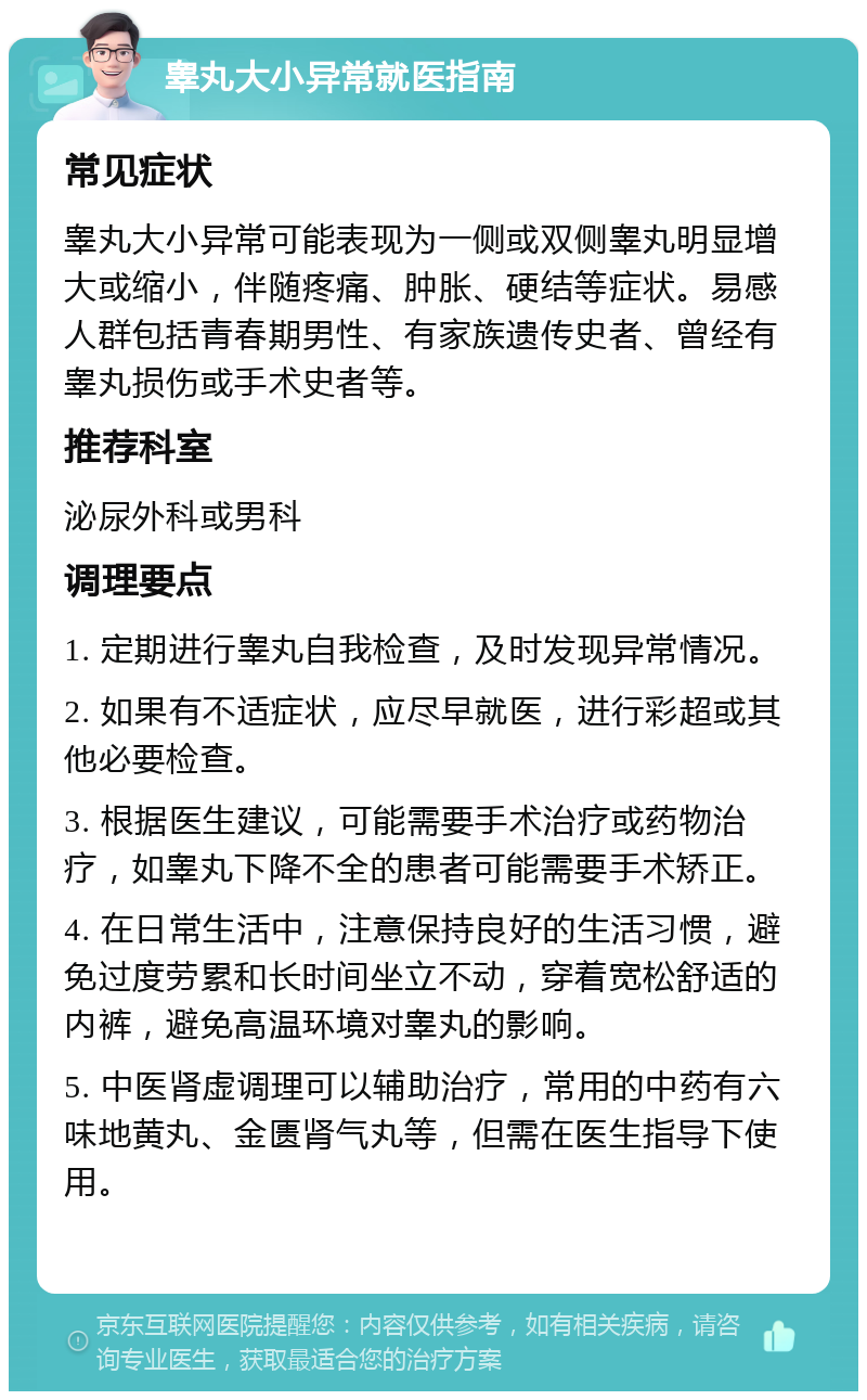 睾丸大小异常就医指南 常见症状 睾丸大小异常可能表现为一侧或双侧睾丸明显增大或缩小，伴随疼痛、肿胀、硬结等症状。易感人群包括青春期男性、有家族遗传史者、曾经有睾丸损伤或手术史者等。 推荐科室 泌尿外科或男科 调理要点 1. 定期进行睾丸自我检查，及时发现异常情况。 2. 如果有不适症状，应尽早就医，进行彩超或其他必要检查。 3. 根据医生建议，可能需要手术治疗或药物治疗，如睾丸下降不全的患者可能需要手术矫正。 4. 在日常生活中，注意保持良好的生活习惯，避免过度劳累和长时间坐立不动，穿着宽松舒适的内裤，避免高温环境对睾丸的影响。 5. 中医肾虚调理可以辅助治疗，常用的中药有六味地黄丸、金匮肾气丸等，但需在医生指导下使用。