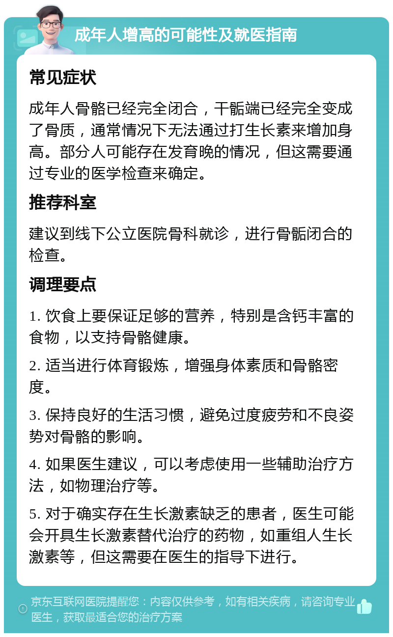 成年人增高的可能性及就医指南 常见症状 成年人骨骼已经完全闭合，干骺端已经完全变成了骨质，通常情况下无法通过打生长素来增加身高。部分人可能存在发育晚的情况，但这需要通过专业的医学检查来确定。 推荐科室 建议到线下公立医院骨科就诊，进行骨骺闭合的检查。 调理要点 1. 饮食上要保证足够的营养，特别是含钙丰富的食物，以支持骨骼健康。 2. 适当进行体育锻炼，增强身体素质和骨骼密度。 3. 保持良好的生活习惯，避免过度疲劳和不良姿势对骨骼的影响。 4. 如果医生建议，可以考虑使用一些辅助治疗方法，如物理治疗等。 5. 对于确实存在生长激素缺乏的患者，医生可能会开具生长激素替代治疗的药物，如重组人生长激素等，但这需要在医生的指导下进行。