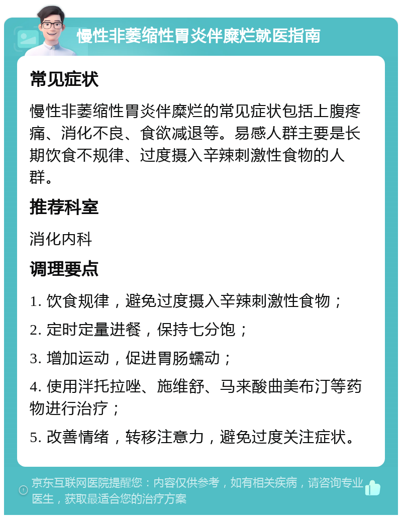 慢性非萎缩性胃炎伴糜烂就医指南 常见症状 慢性非萎缩性胃炎伴糜烂的常见症状包括上腹疼痛、消化不良、食欲减退等。易感人群主要是长期饮食不规律、过度摄入辛辣刺激性食物的人群。 推荐科室 消化内科 调理要点 1. 饮食规律，避免过度摄入辛辣刺激性食物； 2. 定时定量进餐，保持七分饱； 3. 增加运动，促进胃肠蠕动； 4. 使用泮托拉唑、施维舒、马来酸曲美布汀等药物进行治疗； 5. 改善情绪，转移注意力，避免过度关注症状。