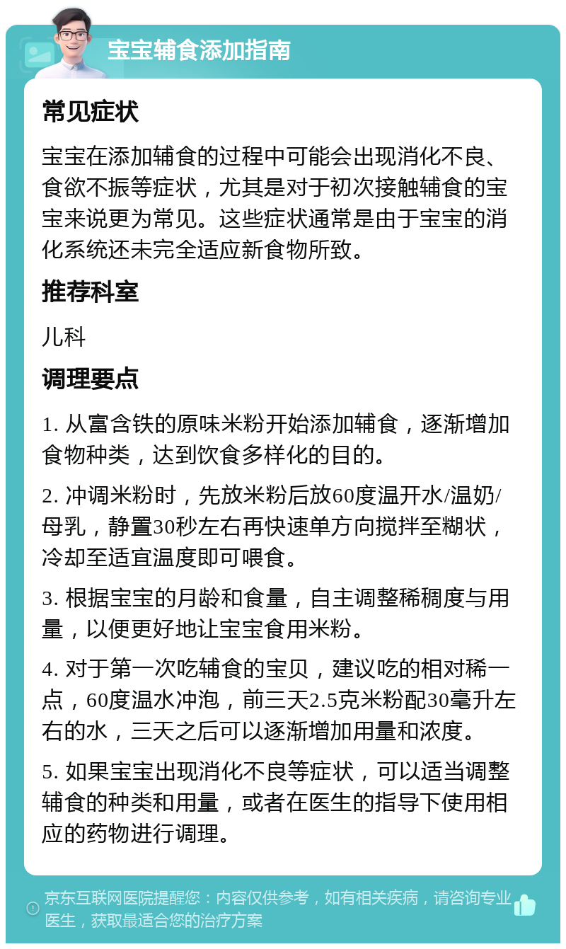 宝宝辅食添加指南 常见症状 宝宝在添加辅食的过程中可能会出现消化不良、食欲不振等症状，尤其是对于初次接触辅食的宝宝来说更为常见。这些症状通常是由于宝宝的消化系统还未完全适应新食物所致。 推荐科室 儿科 调理要点 1. 从富含铁的原味米粉开始添加辅食，逐渐增加食物种类，达到饮食多样化的目的。 2. 冲调米粉时，先放米粉后放60度温开水/温奶/母乳，静置30秒左右再快速单方向搅拌至糊状，冷却至适宜温度即可喂食。 3. 根据宝宝的月龄和食量，自主调整稀稠度与用量，以便更好地让宝宝食用米粉。 4. 对于第一次吃辅食的宝贝，建议吃的相对稀一点，60度温水冲泡，前三天2.5克米粉配30毫升左右的水，三天之后可以逐渐增加用量和浓度。 5. 如果宝宝出现消化不良等症状，可以适当调整辅食的种类和用量，或者在医生的指导下使用相应的药物进行调理。