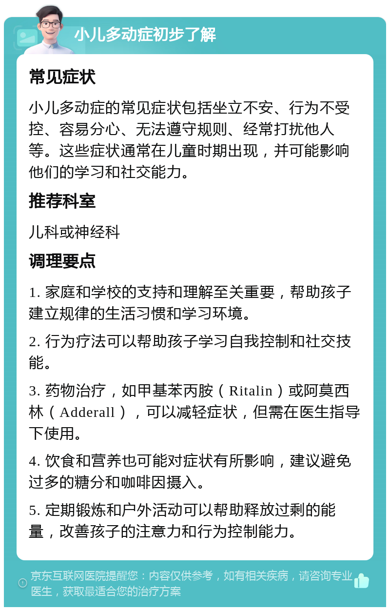 小儿多动症初步了解 常见症状 小儿多动症的常见症状包括坐立不安、行为不受控、容易分心、无法遵守规则、经常打扰他人等。这些症状通常在儿童时期出现，并可能影响他们的学习和社交能力。 推荐科室 儿科或神经科 调理要点 1. 家庭和学校的支持和理解至关重要，帮助孩子建立规律的生活习惯和学习环境。 2. 行为疗法可以帮助孩子学习自我控制和社交技能。 3. 药物治疗，如甲基苯丙胺（Ritalin）或阿莫西林（Adderall），可以减轻症状，但需在医生指导下使用。 4. 饮食和营养也可能对症状有所影响，建议避免过多的糖分和咖啡因摄入。 5. 定期锻炼和户外活动可以帮助释放过剩的能量，改善孩子的注意力和行为控制能力。