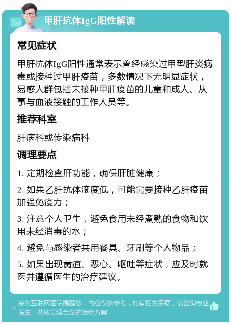 甲肝抗体IgG阳性解读 常见症状 甲肝抗体IgG阳性通常表示曾经感染过甲型肝炎病毒或接种过甲肝疫苗，多数情况下无明显症状，易感人群包括未接种甲肝疫苗的儿童和成人、从事与血液接触的工作人员等。 推荐科室 肝病科或传染病科 调理要点 1. 定期检查肝功能，确保肝脏健康； 2. 如果乙肝抗体滴度低，可能需要接种乙肝疫苗加强免疫力； 3. 注意个人卫生，避免食用未经煮熟的食物和饮用未经消毒的水； 4. 避免与感染者共用餐具、牙刷等个人物品； 5. 如果出现黄疸、恶心、呕吐等症状，应及时就医并遵循医生的治疗建议。