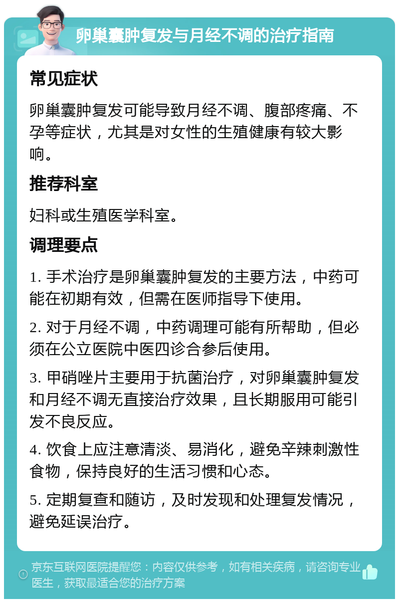 卵巢囊肿复发与月经不调的治疗指南 常见症状 卵巢囊肿复发可能导致月经不调、腹部疼痛、不孕等症状，尤其是对女性的生殖健康有较大影响。 推荐科室 妇科或生殖医学科室。 调理要点 1. 手术治疗是卵巢囊肿复发的主要方法，中药可能在初期有效，但需在医师指导下使用。 2. 对于月经不调，中药调理可能有所帮助，但必须在公立医院中医四诊合参后使用。 3. 甲硝唑片主要用于抗菌治疗，对卵巢囊肿复发和月经不调无直接治疗效果，且长期服用可能引发不良反应。 4. 饮食上应注意清淡、易消化，避免辛辣刺激性食物，保持良好的生活习惯和心态。 5. 定期复查和随访，及时发现和处理复发情况，避免延误治疗。