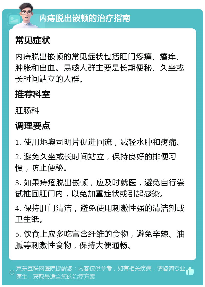 内痔脱出嵌顿的治疗指南 常见症状 内痔脱出嵌顿的常见症状包括肛门疼痛、瘙痒、肿胀和出血。易感人群主要是长期便秘、久坐或长时间站立的人群。 推荐科室 肛肠科 调理要点 1. 使用地奥司明片促进回流，减轻水肿和疼痛。 2. 避免久坐或长时间站立，保持良好的排便习惯，防止便秘。 3. 如果痔疮脱出嵌顿，应及时就医，避免自行尝试推回肛门内，以免加重症状或引起感染。 4. 保持肛门清洁，避免使用刺激性强的清洁剂或卫生纸。 5. 饮食上应多吃富含纤维的食物，避免辛辣、油腻等刺激性食物，保持大便通畅。