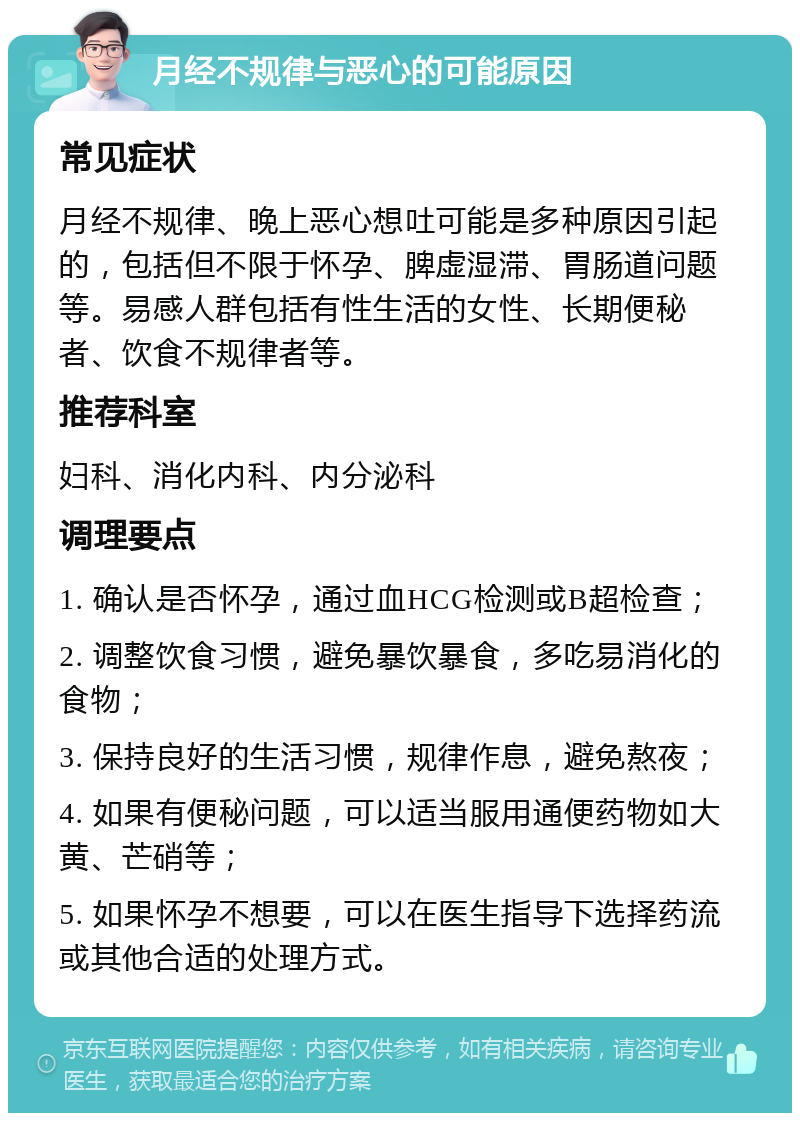 月经不规律与恶心的可能原因 常见症状 月经不规律、晚上恶心想吐可能是多种原因引起的，包括但不限于怀孕、脾虚湿滞、胃肠道问题等。易感人群包括有性生活的女性、长期便秘者、饮食不规律者等。 推荐科室 妇科、消化内科、内分泌科 调理要点 1. 确认是否怀孕，通过血HCG检测或B超检查； 2. 调整饮食习惯，避免暴饮暴食，多吃易消化的食物； 3. 保持良好的生活习惯，规律作息，避免熬夜； 4. 如果有便秘问题，可以适当服用通便药物如大黄、芒硝等； 5. 如果怀孕不想要，可以在医生指导下选择药流或其他合适的处理方式。