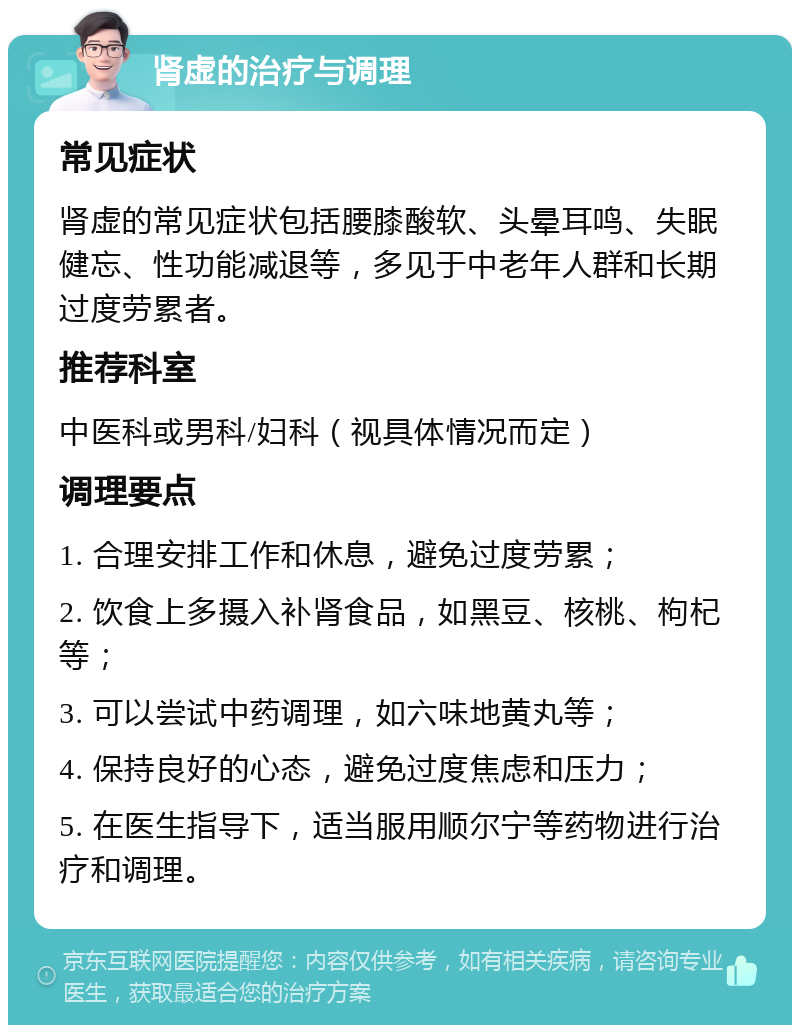 肾虚的治疗与调理 常见症状 肾虚的常见症状包括腰膝酸软、头晕耳鸣、失眠健忘、性功能减退等，多见于中老年人群和长期过度劳累者。 推荐科室 中医科或男科/妇科（视具体情况而定） 调理要点 1. 合理安排工作和休息，避免过度劳累； 2. 饮食上多摄入补肾食品，如黑豆、核桃、枸杞等； 3. 可以尝试中药调理，如六味地黄丸等； 4. 保持良好的心态，避免过度焦虑和压力； 5. 在医生指导下，适当服用顺尔宁等药物进行治疗和调理。