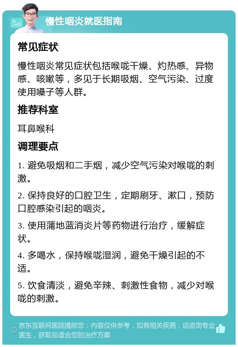 慢性咽炎就医指南 常见症状 慢性咽炎常见症状包括喉咙干燥、灼热感、异物感、咳嗽等，多见于长期吸烟、空气污染、过度使用嗓子等人群。 推荐科室 耳鼻喉科 调理要点 1. 避免吸烟和二手烟，减少空气污染对喉咙的刺激。 2. 保持良好的口腔卫生，定期刷牙、漱口，预防口腔感染引起的咽炎。 3. 使用蒲地蓝消炎片等药物进行治疗，缓解症状。 4. 多喝水，保持喉咙湿润，避免干燥引起的不适。 5. 饮食清淡，避免辛辣、刺激性食物，减少对喉咙的刺激。