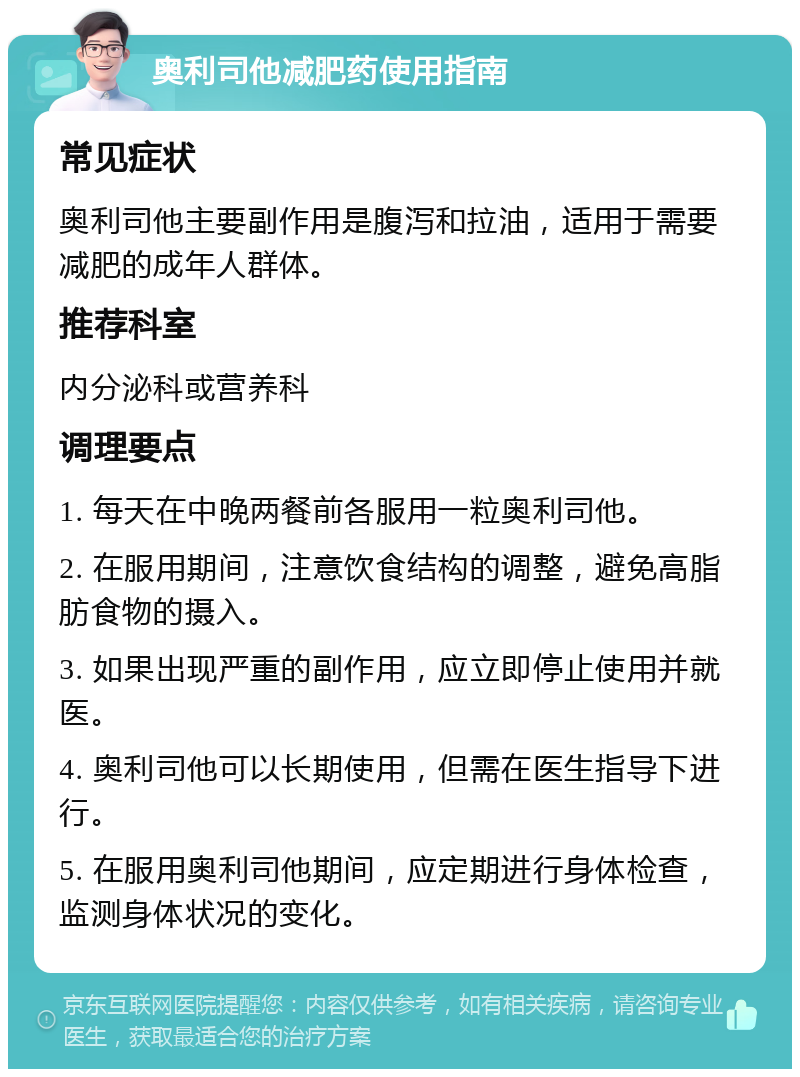 奥利司他减肥药使用指南 常见症状 奥利司他主要副作用是腹泻和拉油，适用于需要减肥的成年人群体。 推荐科室 内分泌科或营养科 调理要点 1. 每天在中晚两餐前各服用一粒奥利司他。 2. 在服用期间，注意饮食结构的调整，避免高脂肪食物的摄入。 3. 如果出现严重的副作用，应立即停止使用并就医。 4. 奥利司他可以长期使用，但需在医生指导下进行。 5. 在服用奥利司他期间，应定期进行身体检查，监测身体状况的变化。