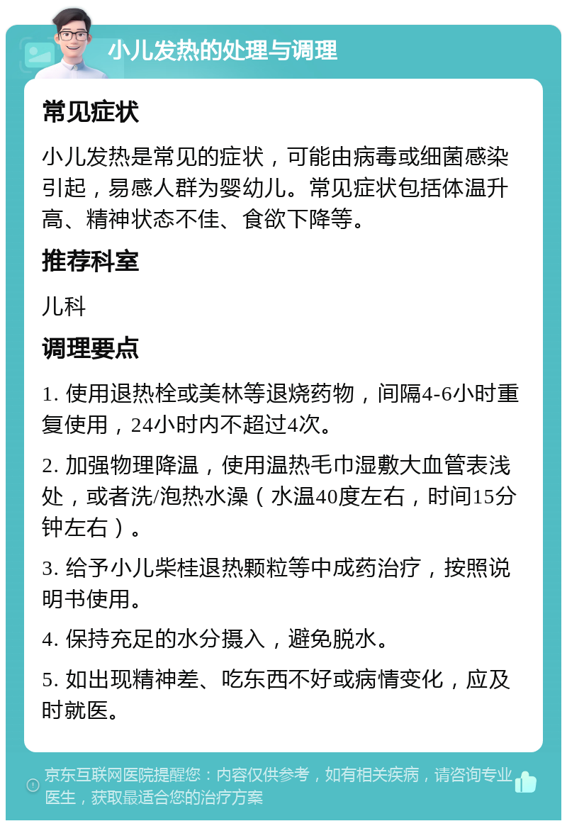 小儿发热的处理与调理 常见症状 小儿发热是常见的症状，可能由病毒或细菌感染引起，易感人群为婴幼儿。常见症状包括体温升高、精神状态不佳、食欲下降等。 推荐科室 儿科 调理要点 1. 使用退热栓或美林等退烧药物，间隔4-6小时重复使用，24小时内不超过4次。 2. 加强物理降温，使用温热毛巾湿敷大血管表浅处，或者洗/泡热水澡（水温40度左右，时间15分钟左右）。 3. 给予小儿柴桂退热颗粒等中成药治疗，按照说明书使用。 4. 保持充足的水分摄入，避免脱水。 5. 如出现精神差、吃东西不好或病情变化，应及时就医。