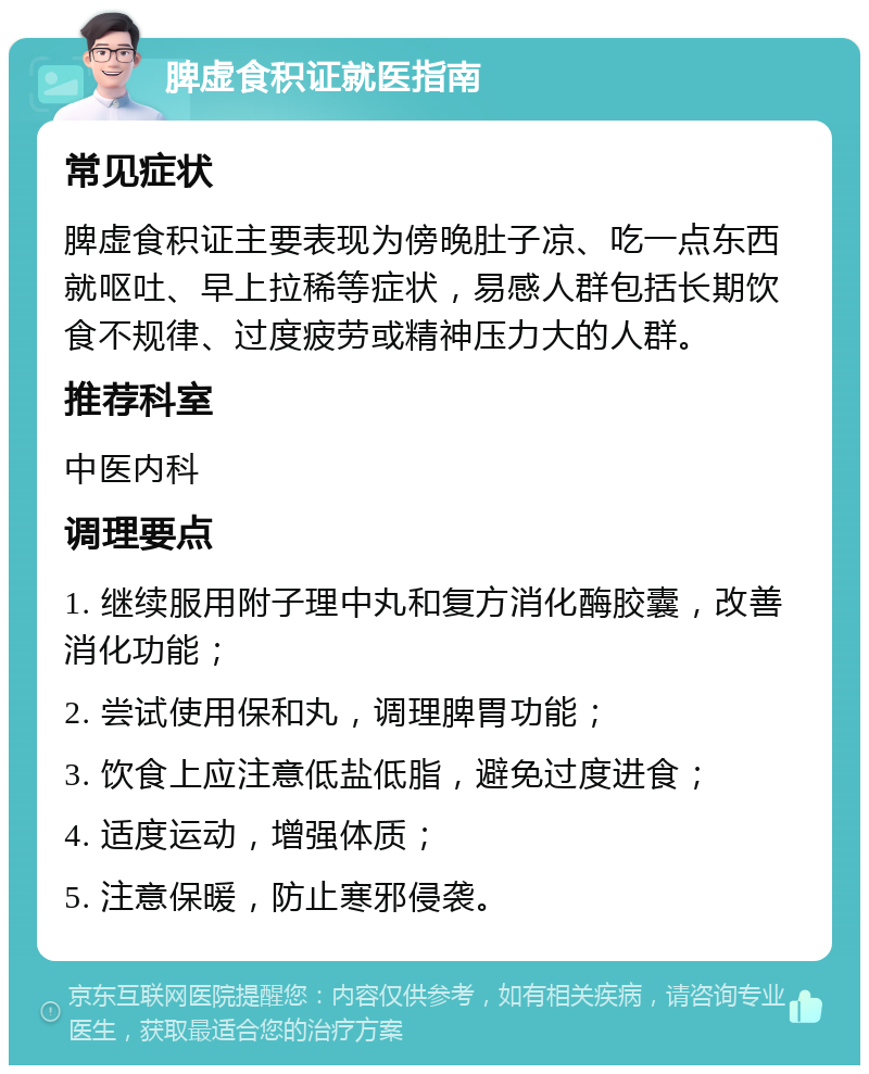 脾虚食积证就医指南 常见症状 脾虚食积证主要表现为傍晚肚子凉、吃一点东西就呕吐、早上拉稀等症状，易感人群包括长期饮食不规律、过度疲劳或精神压力大的人群。 推荐科室 中医内科 调理要点 1. 继续服用附子理中丸和复方消化酶胶囊，改善消化功能； 2. 尝试使用保和丸，调理脾胃功能； 3. 饮食上应注意低盐低脂，避免过度进食； 4. 适度运动，增强体质； 5. 注意保暖，防止寒邪侵袭。