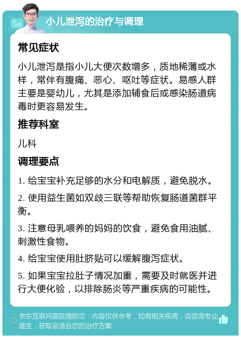 小儿泄泻的治疗与调理 常见症状 小儿泄泻是指小儿大便次数增多，质地稀薄或水样，常伴有腹痛、恶心、呕吐等症状。易感人群主要是婴幼儿，尤其是添加辅食后或感染肠道病毒时更容易发生。 推荐科室 儿科 调理要点 1. 给宝宝补充足够的水分和电解质，避免脱水。 2. 使用益生菌如双歧三联等帮助恢复肠道菌群平衡。 3. 注意母乳喂养的妈妈的饮食，避免食用油腻、刺激性食物。 4. 给宝宝使用肚脐贴可以缓解腹泻症状。 5. 如果宝宝拉肚子情况加重，需要及时就医并进行大便化验，以排除肠炎等严重疾病的可能性。