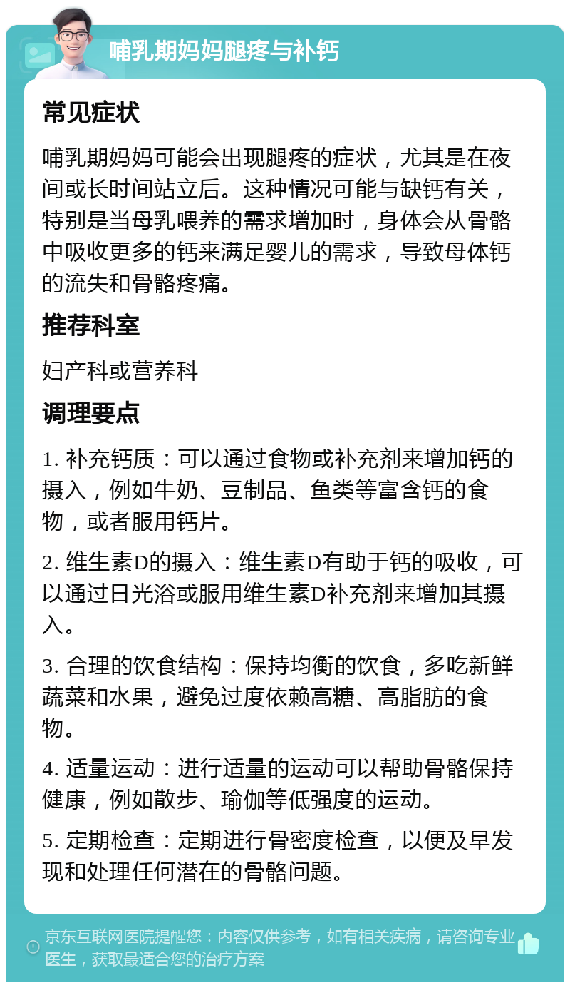 哺乳期妈妈腿疼与补钙 常见症状 哺乳期妈妈可能会出现腿疼的症状，尤其是在夜间或长时间站立后。这种情况可能与缺钙有关，特别是当母乳喂养的需求增加时，身体会从骨骼中吸收更多的钙来满足婴儿的需求，导致母体钙的流失和骨骼疼痛。 推荐科室 妇产科或营养科 调理要点 1. 补充钙质：可以通过食物或补充剂来增加钙的摄入，例如牛奶、豆制品、鱼类等富含钙的食物，或者服用钙片。 2. 维生素D的摄入：维生素D有助于钙的吸收，可以通过日光浴或服用维生素D补充剂来增加其摄入。 3. 合理的饮食结构：保持均衡的饮食，多吃新鲜蔬菜和水果，避免过度依赖高糖、高脂肪的食物。 4. 适量运动：进行适量的运动可以帮助骨骼保持健康，例如散步、瑜伽等低强度的运动。 5. 定期检查：定期进行骨密度检查，以便及早发现和处理任何潜在的骨骼问题。