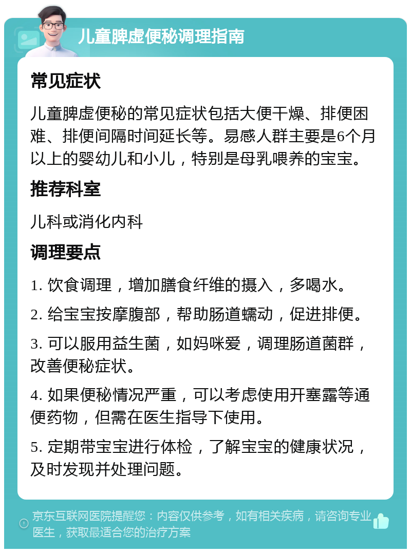 儿童脾虚便秘调理指南 常见症状 儿童脾虚便秘的常见症状包括大便干燥、排便困难、排便间隔时间延长等。易感人群主要是6个月以上的婴幼儿和小儿，特别是母乳喂养的宝宝。 推荐科室 儿科或消化内科 调理要点 1. 饮食调理，增加膳食纤维的摄入，多喝水。 2. 给宝宝按摩腹部，帮助肠道蠕动，促进排便。 3. 可以服用益生菌，如妈咪爱，调理肠道菌群，改善便秘症状。 4. 如果便秘情况严重，可以考虑使用开塞露等通便药物，但需在医生指导下使用。 5. 定期带宝宝进行体检，了解宝宝的健康状况，及时发现并处理问题。