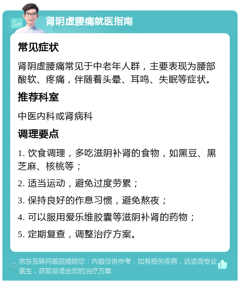 肾阴虚腰痛就医指南 常见症状 肾阴虚腰痛常见于中老年人群，主要表现为腰部酸软、疼痛，伴随着头晕、耳鸣、失眠等症状。 推荐科室 中医内科或肾病科 调理要点 1. 饮食调理，多吃滋阴补肾的食物，如黑豆、黑芝麻、核桃等； 2. 适当运动，避免过度劳累； 3. 保持良好的作息习惯，避免熬夜； 4. 可以服用爱乐维胶囊等滋阴补肾的药物； 5. 定期复查，调整治疗方案。