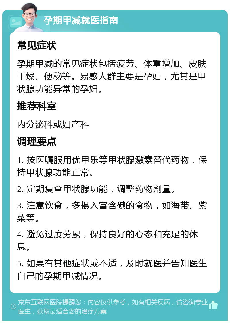 孕期甲减就医指南 常见症状 孕期甲减的常见症状包括疲劳、体重增加、皮肤干燥、便秘等。易感人群主要是孕妇，尤其是甲状腺功能异常的孕妇。 推荐科室 内分泌科或妇产科 调理要点 1. 按医嘱服用优甲乐等甲状腺激素替代药物，保持甲状腺功能正常。 2. 定期复查甲状腺功能，调整药物剂量。 3. 注意饮食，多摄入富含碘的食物，如海带、紫菜等。 4. 避免过度劳累，保持良好的心态和充足的休息。 5. 如果有其他症状或不适，及时就医并告知医生自己的孕期甲减情况。