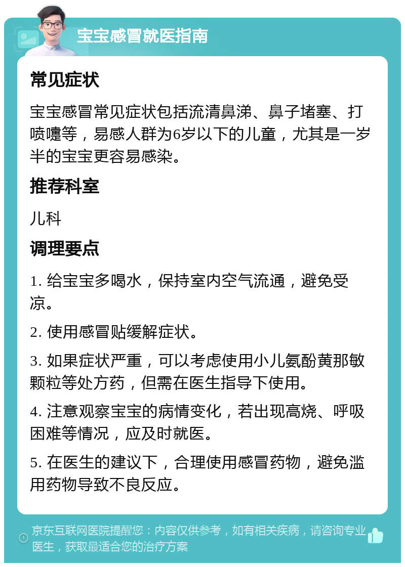 宝宝感冒就医指南 常见症状 宝宝感冒常见症状包括流清鼻涕、鼻子堵塞、打喷嚏等，易感人群为6岁以下的儿童，尤其是一岁半的宝宝更容易感染。 推荐科室 儿科 调理要点 1. 给宝宝多喝水，保持室内空气流通，避免受凉。 2. 使用感冒贴缓解症状。 3. 如果症状严重，可以考虑使用小儿氨酚黄那敏颗粒等处方药，但需在医生指导下使用。 4. 注意观察宝宝的病情变化，若出现高烧、呼吸困难等情况，应及时就医。 5. 在医生的建议下，合理使用感冒药物，避免滥用药物导致不良反应。