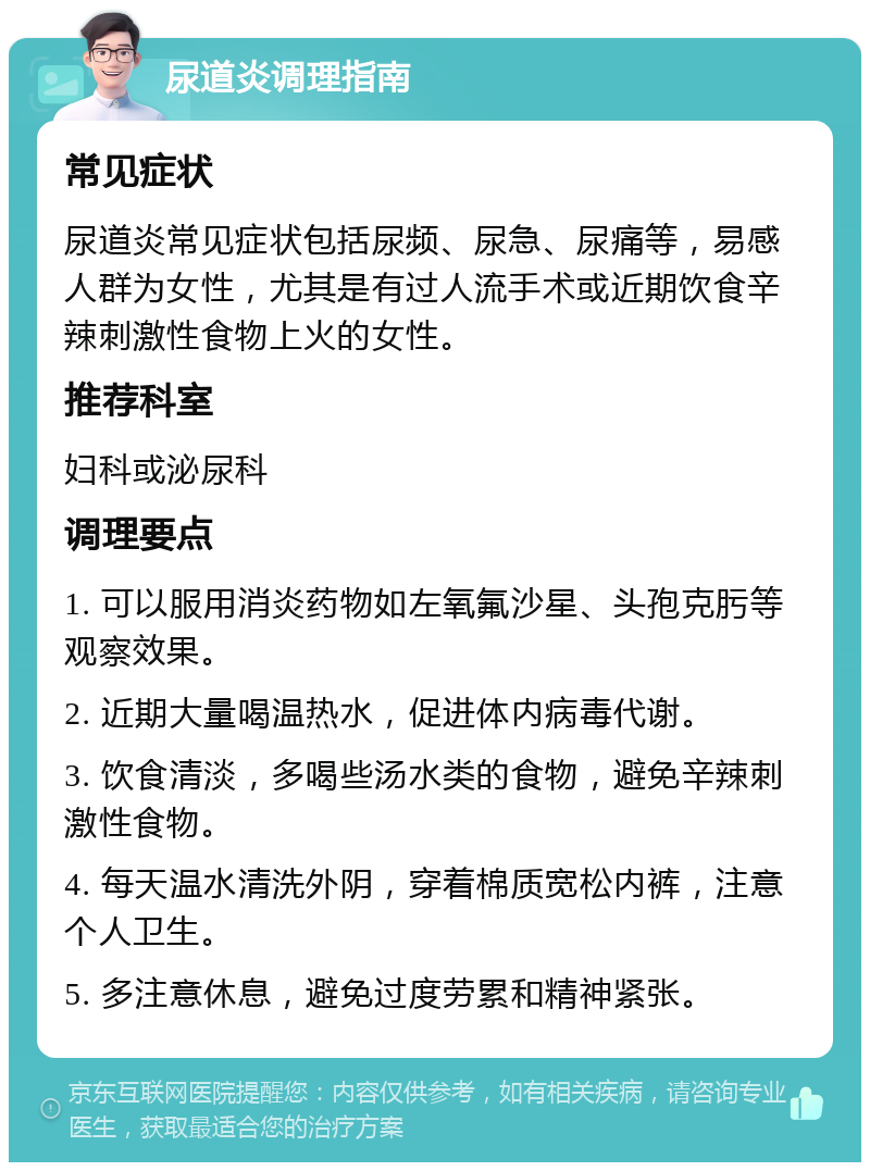 尿道炎调理指南 常见症状 尿道炎常见症状包括尿频、尿急、尿痛等，易感人群为女性，尤其是有过人流手术或近期饮食辛辣刺激性食物上火的女性。 推荐科室 妇科或泌尿科 调理要点 1. 可以服用消炎药物如左氧氟沙星、头孢克肟等观察效果。 2. 近期大量喝温热水，促进体内病毒代谢。 3. 饮食清淡，多喝些汤水类的食物，避免辛辣刺激性食物。 4. 每天温水清洗外阴，穿着棉质宽松内裤，注意个人卫生。 5. 多注意休息，避免过度劳累和精神紧张。