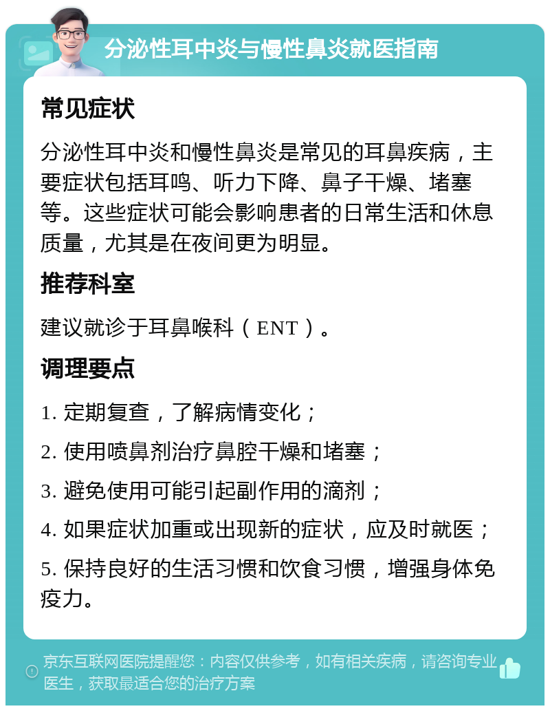 分泌性耳中炎与慢性鼻炎就医指南 常见症状 分泌性耳中炎和慢性鼻炎是常见的耳鼻疾病，主要症状包括耳鸣、听力下降、鼻子干燥、堵塞等。这些症状可能会影响患者的日常生活和休息质量，尤其是在夜间更为明显。 推荐科室 建议就诊于耳鼻喉科（ENT）。 调理要点 1. 定期复查，了解病情变化； 2. 使用喷鼻剂治疗鼻腔干燥和堵塞； 3. 避免使用可能引起副作用的滴剂； 4. 如果症状加重或出现新的症状，应及时就医； 5. 保持良好的生活习惯和饮食习惯，增强身体免疫力。