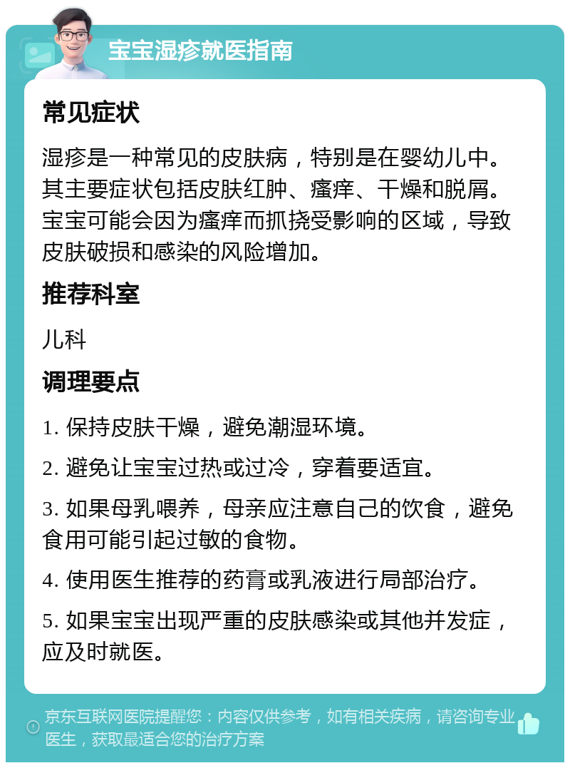 宝宝湿疹就医指南 常见症状 湿疹是一种常见的皮肤病，特别是在婴幼儿中。其主要症状包括皮肤红肿、瘙痒、干燥和脱屑。宝宝可能会因为瘙痒而抓挠受影响的区域，导致皮肤破损和感染的风险增加。 推荐科室 儿科 调理要点 1. 保持皮肤干燥，避免潮湿环境。 2. 避免让宝宝过热或过冷，穿着要适宜。 3. 如果母乳喂养，母亲应注意自己的饮食，避免食用可能引起过敏的食物。 4. 使用医生推荐的药膏或乳液进行局部治疗。 5. 如果宝宝出现严重的皮肤感染或其他并发症，应及时就医。