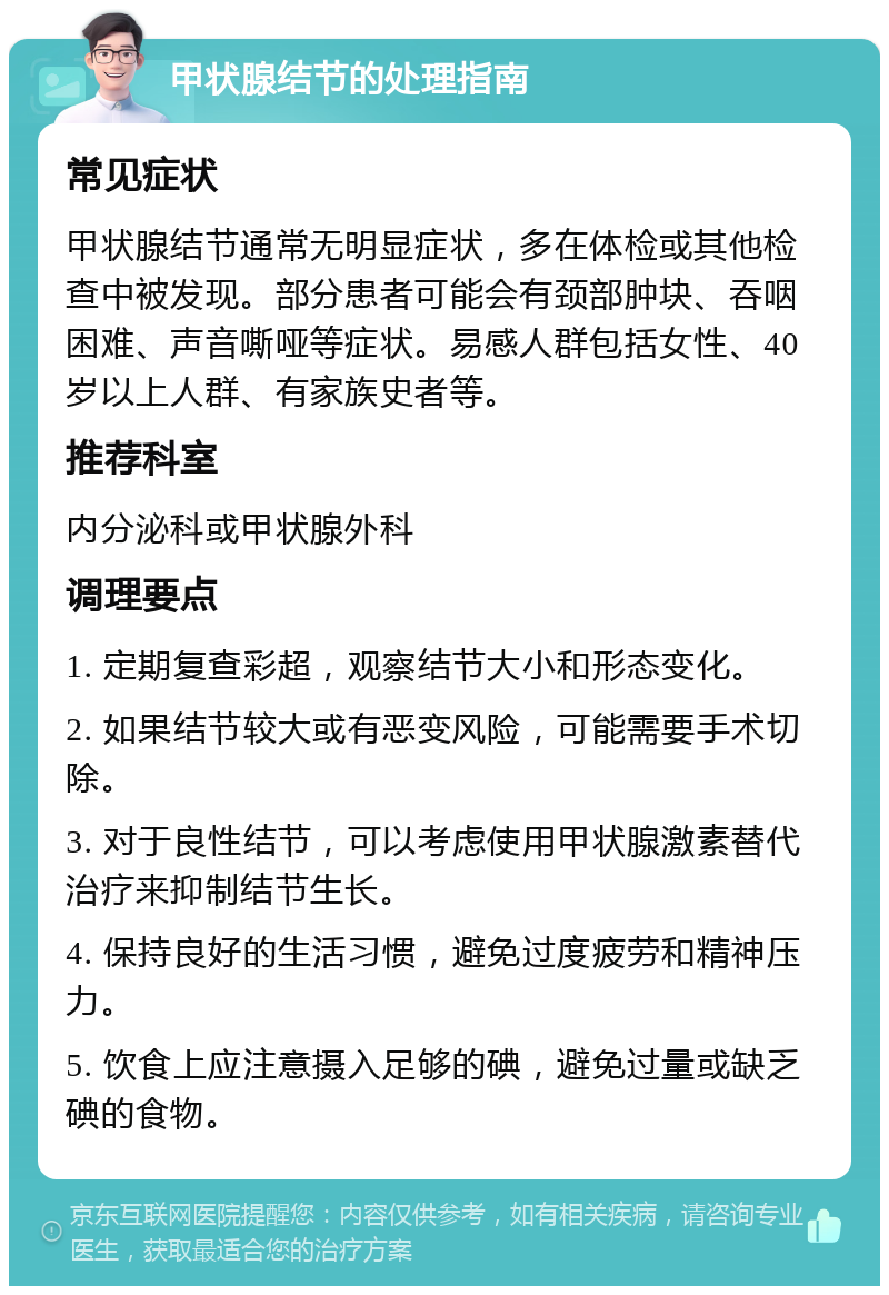 甲状腺结节的处理指南 常见症状 甲状腺结节通常无明显症状，多在体检或其他检查中被发现。部分患者可能会有颈部肿块、吞咽困难、声音嘶哑等症状。易感人群包括女性、40岁以上人群、有家族史者等。 推荐科室 内分泌科或甲状腺外科 调理要点 1. 定期复查彩超，观察结节大小和形态变化。 2. 如果结节较大或有恶变风险，可能需要手术切除。 3. 对于良性结节，可以考虑使用甲状腺激素替代治疗来抑制结节生长。 4. 保持良好的生活习惯，避免过度疲劳和精神压力。 5. 饮食上应注意摄入足够的碘，避免过量或缺乏碘的食物。