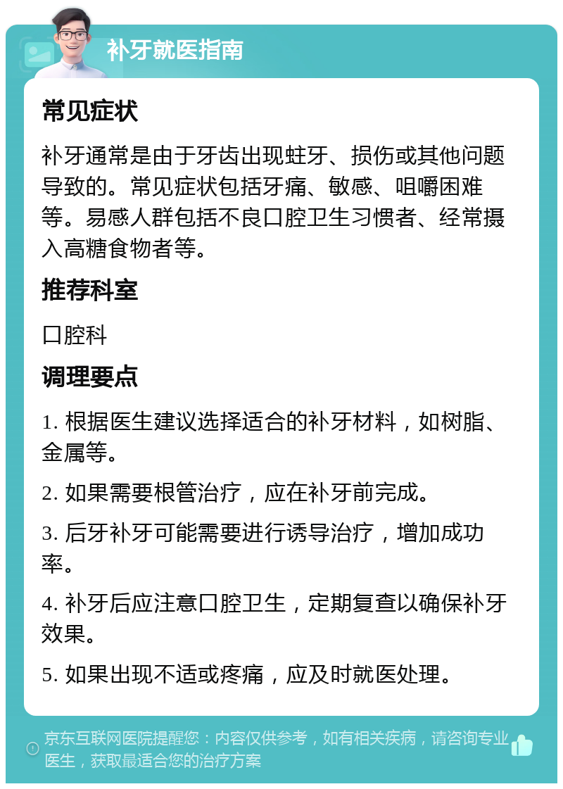 补牙就医指南 常见症状 补牙通常是由于牙齿出现蛀牙、损伤或其他问题导致的。常见症状包括牙痛、敏感、咀嚼困难等。易感人群包括不良口腔卫生习惯者、经常摄入高糖食物者等。 推荐科室 口腔科 调理要点 1. 根据医生建议选择适合的补牙材料，如树脂、金属等。 2. 如果需要根管治疗，应在补牙前完成。 3. 后牙补牙可能需要进行诱导治疗，增加成功率。 4. 补牙后应注意口腔卫生，定期复查以确保补牙效果。 5. 如果出现不适或疼痛，应及时就医处理。