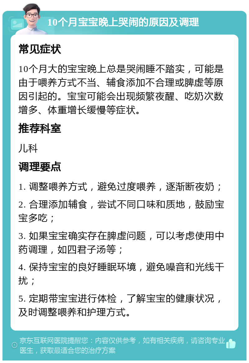 10个月宝宝晚上哭闹的原因及调理 常见症状 10个月大的宝宝晚上总是哭闹睡不踏实，可能是由于喂养方式不当、辅食添加不合理或脾虚等原因引起的。宝宝可能会出现频繁夜醒、吃奶次数增多、体重增长缓慢等症状。 推荐科室 儿科 调理要点 1. 调整喂养方式，避免过度喂养，逐渐断夜奶； 2. 合理添加辅食，尝试不同口味和质地，鼓励宝宝多吃； 3. 如果宝宝确实存在脾虚问题，可以考虑使用中药调理，如四君子汤等； 4. 保持宝宝的良好睡眠环境，避免噪音和光线干扰； 5. 定期带宝宝进行体检，了解宝宝的健康状况，及时调整喂养和护理方式。