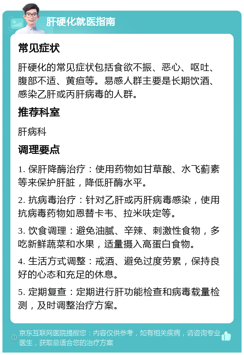 肝硬化就医指南 常见症状 肝硬化的常见症状包括食欲不振、恶心、呕吐、腹部不适、黄疸等。易感人群主要是长期饮酒、感染乙肝或丙肝病毒的人群。 推荐科室 肝病科 调理要点 1. 保肝降酶治疗：使用药物如甘草酸、水飞蓟素等来保护肝脏，降低肝酶水平。 2. 抗病毒治疗：针对乙肝或丙肝病毒感染，使用抗病毒药物如恩替卡韦、拉米呋定等。 3. 饮食调理：避免油腻、辛辣、刺激性食物，多吃新鲜蔬菜和水果，适量摄入高蛋白食物。 4. 生活方式调整：戒酒、避免过度劳累，保持良好的心态和充足的休息。 5. 定期复查：定期进行肝功能检查和病毒载量检测，及时调整治疗方案。