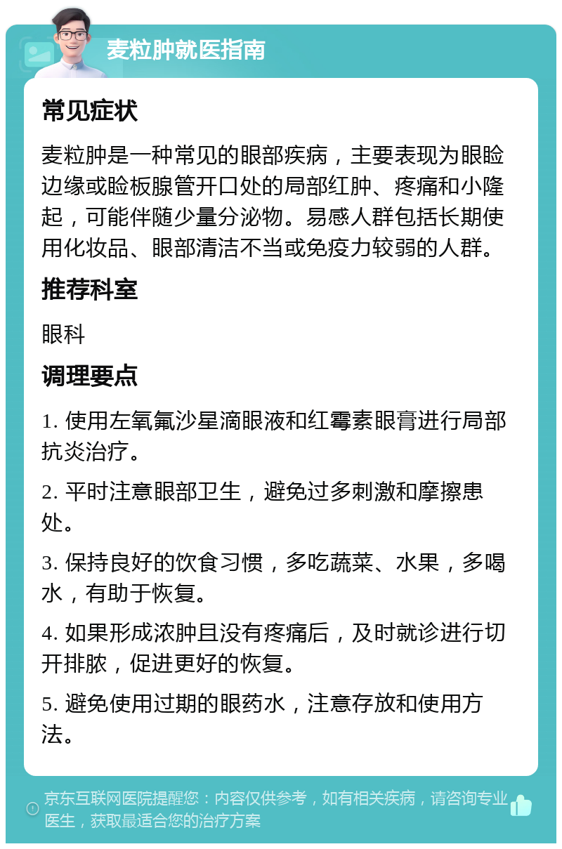 麦粒肿就医指南 常见症状 麦粒肿是一种常见的眼部疾病，主要表现为眼睑边缘或睑板腺管开口处的局部红肿、疼痛和小隆起，可能伴随少量分泌物。易感人群包括长期使用化妆品、眼部清洁不当或免疫力较弱的人群。 推荐科室 眼科 调理要点 1. 使用左氧氟沙星滴眼液和红霉素眼膏进行局部抗炎治疗。 2. 平时注意眼部卫生，避免过多刺激和摩擦患处。 3. 保持良好的饮食习惯，多吃蔬菜、水果，多喝水，有助于恢复。 4. 如果形成浓肿且没有疼痛后，及时就诊进行切开排脓，促进更好的恢复。 5. 避免使用过期的眼药水，注意存放和使用方法。