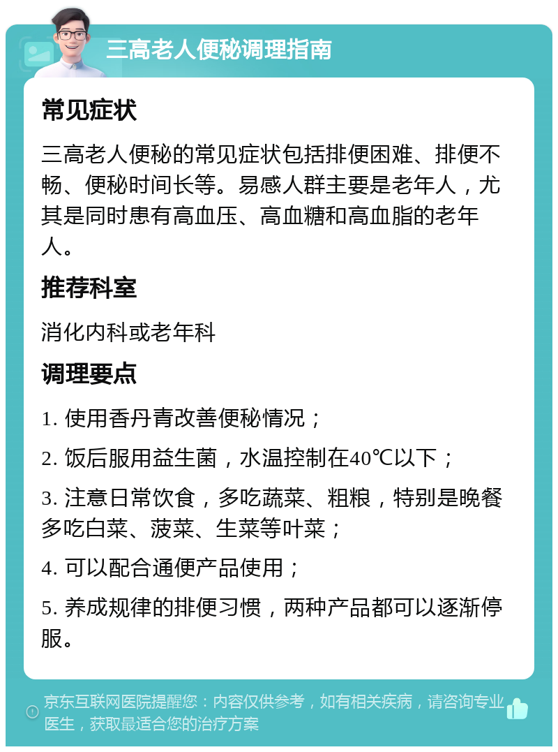 三高老人便秘调理指南 常见症状 三高老人便秘的常见症状包括排便困难、排便不畅、便秘时间长等。易感人群主要是老年人，尤其是同时患有高血压、高血糖和高血脂的老年人。 推荐科室 消化内科或老年科 调理要点 1. 使用香丹青改善便秘情况； 2. 饭后服用益生菌，水温控制在40℃以下； 3. 注意日常饮食，多吃蔬菜、粗粮，特别是晚餐多吃白菜、菠菜、生菜等叶菜； 4. 可以配合通便产品使用； 5. 养成规律的排便习惯，两种产品都可以逐渐停服。