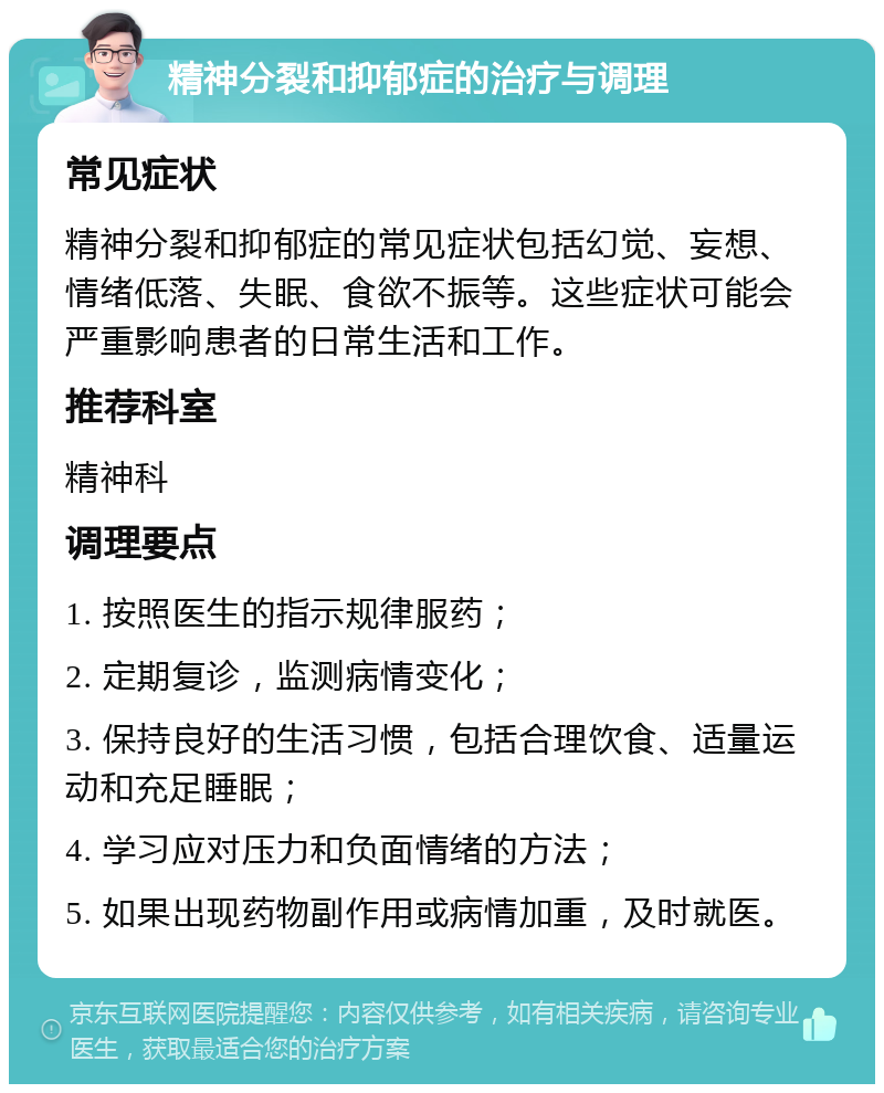 精神分裂和抑郁症的治疗与调理 常见症状 精神分裂和抑郁症的常见症状包括幻觉、妄想、情绪低落、失眠、食欲不振等。这些症状可能会严重影响患者的日常生活和工作。 推荐科室 精神科 调理要点 1. 按照医生的指示规律服药； 2. 定期复诊，监测病情变化； 3. 保持良好的生活习惯，包括合理饮食、适量运动和充足睡眠； 4. 学习应对压力和负面情绪的方法； 5. 如果出现药物副作用或病情加重，及时就医。