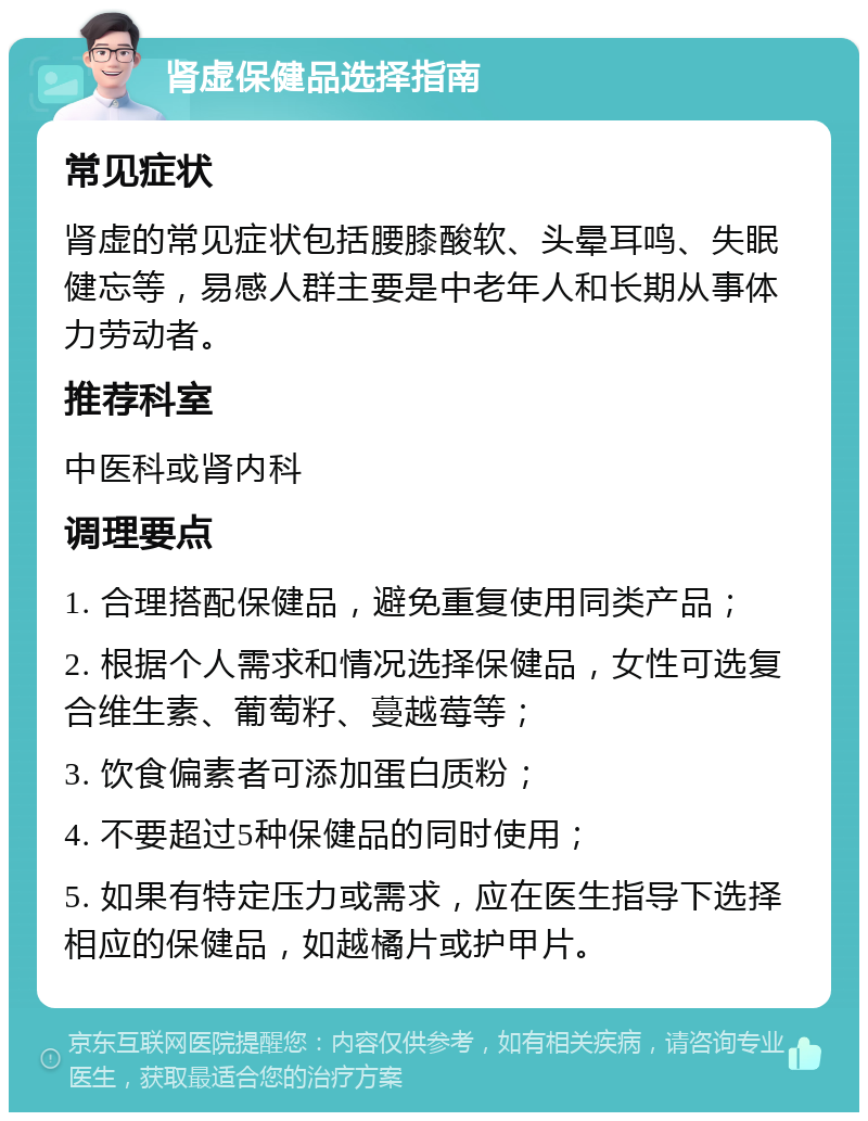 肾虚保健品选择指南 常见症状 肾虚的常见症状包括腰膝酸软、头晕耳鸣、失眠健忘等，易感人群主要是中老年人和长期从事体力劳动者。 推荐科室 中医科或肾内科 调理要点 1. 合理搭配保健品，避免重复使用同类产品； 2. 根据个人需求和情况选择保健品，女性可选复合维生素、葡萄籽、蔓越莓等； 3. 饮食偏素者可添加蛋白质粉； 4. 不要超过5种保健品的同时使用； 5. 如果有特定压力或需求，应在医生指导下选择相应的保健品，如越橘片或护甲片。