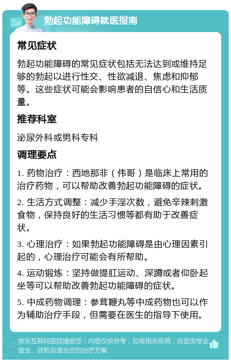 勃起功能障碍就医指南 常见症状 勃起功能障碍的常见症状包括无法达到或维持足够的勃起以进行性交、性欲减退、焦虑和抑郁等。这些症状可能会影响患者的自信心和生活质量。 推荐科室 泌尿外科或男科专科 调理要点 1. 药物治疗：西地那非（伟哥）是临床上常用的治疗药物，可以帮助改善勃起功能障碍的症状。 2. 生活方式调整：减少手淫次数，避免辛辣刺激食物，保持良好的生活习惯等都有助于改善症状。 3. 心理治疗：如果勃起功能障碍是由心理因素引起的，心理治疗可能会有所帮助。 4. 运动锻炼：坚持做提肛运动、深蹲或者仰卧起坐等可以帮助改善勃起功能障碍的症状。 5. 中成药物调理：参茸鞭丸等中成药物也可以作为辅助治疗手段，但需要在医生的指导下使用。