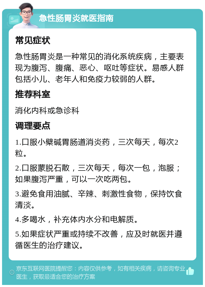 急性肠胃炎就医指南 常见症状 急性肠胃炎是一种常见的消化系统疾病，主要表现为腹泻、腹痛、恶心、呕吐等症状。易感人群包括小儿、老年人和免疫力较弱的人群。 推荐科室 消化内科或急诊科 调理要点 1.口服小檗碱胃肠道消炎药，三次每天，每次2粒。 2.口服蒙脱石散，三次每天，每次一包，泡服；如果腹泻严重，可以一次吃两包。 3.避免食用油腻、辛辣、刺激性食物，保持饮食清淡。 4.多喝水，补充体内水分和电解质。 5.如果症状严重或持续不改善，应及时就医并遵循医生的治疗建议。