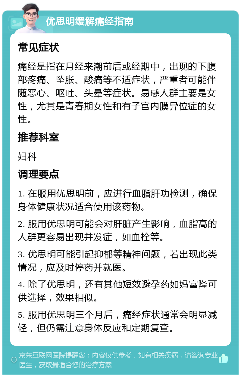 优思明缓解痛经指南 常见症状 痛经是指在月经来潮前后或经期中，出现的下腹部疼痛、坠胀、酸痛等不适症状，严重者可能伴随恶心、呕吐、头晕等症状。易感人群主要是女性，尤其是青春期女性和有子宫内膜异位症的女性。 推荐科室 妇科 调理要点 1. 在服用优思明前，应进行血脂肝功检测，确保身体健康状况适合使用该药物。 2. 服用优思明可能会对肝脏产生影响，血脂高的人群更容易出现并发症，如血栓等。 3. 优思明可能引起抑郁等精神问题，若出现此类情况，应及时停药并就医。 4. 除了优思明，还有其他短效避孕药如妈富隆可供选择，效果相似。 5. 服用优思明三个月后，痛经症状通常会明显减轻，但仍需注意身体反应和定期复查。