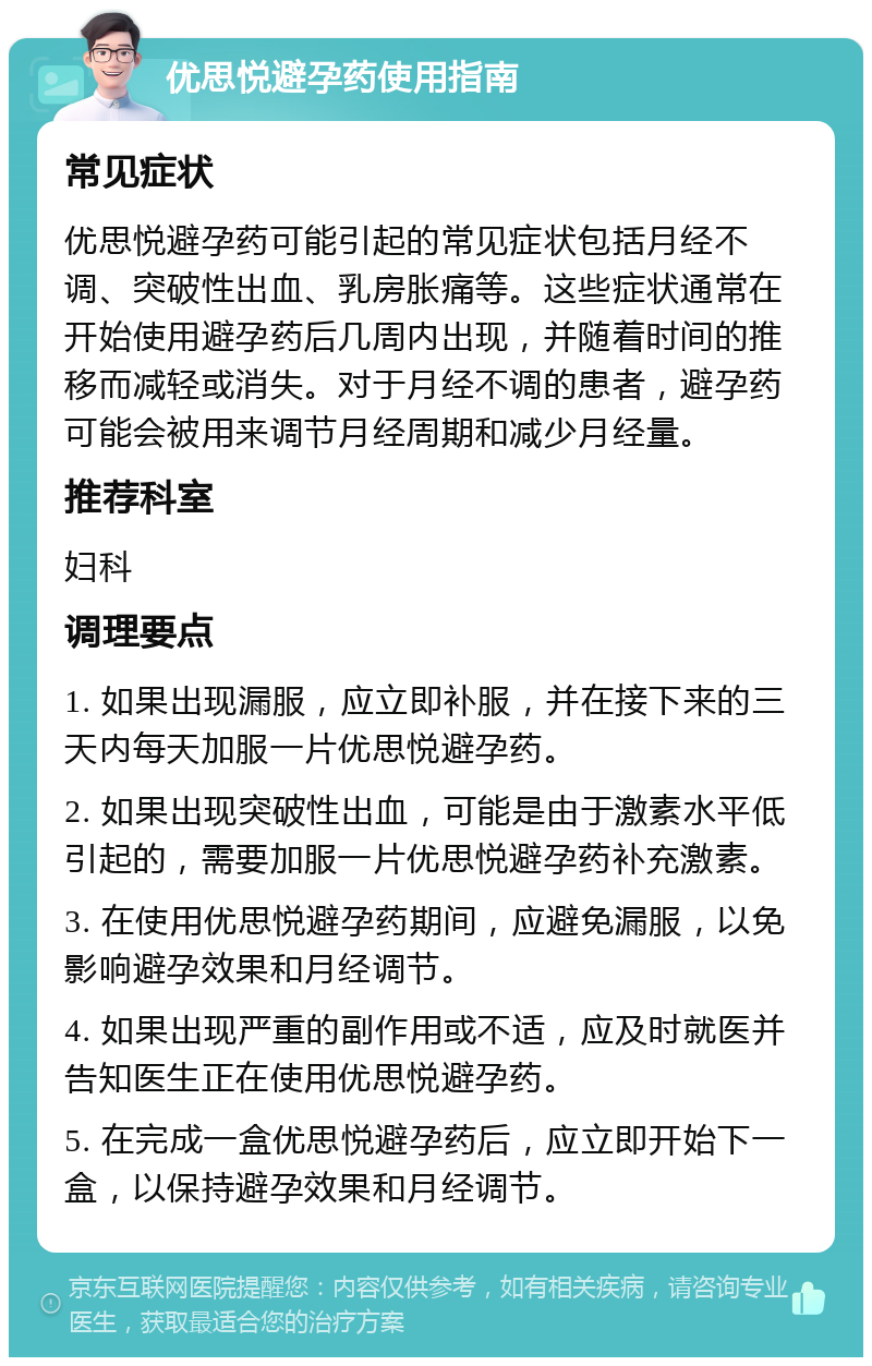 优思悦避孕药使用指南 常见症状 优思悦避孕药可能引起的常见症状包括月经不调、突破性出血、乳房胀痛等。这些症状通常在开始使用避孕药后几周内出现，并随着时间的推移而减轻或消失。对于月经不调的患者，避孕药可能会被用来调节月经周期和减少月经量。 推荐科室 妇科 调理要点 1. 如果出现漏服，应立即补服，并在接下来的三天内每天加服一片优思悦避孕药。 2. 如果出现突破性出血，可能是由于激素水平低引起的，需要加服一片优思悦避孕药补充激素。 3. 在使用优思悦避孕药期间，应避免漏服，以免影响避孕效果和月经调节。 4. 如果出现严重的副作用或不适，应及时就医并告知医生正在使用优思悦避孕药。 5. 在完成一盒优思悦避孕药后，应立即开始下一盒，以保持避孕效果和月经调节。