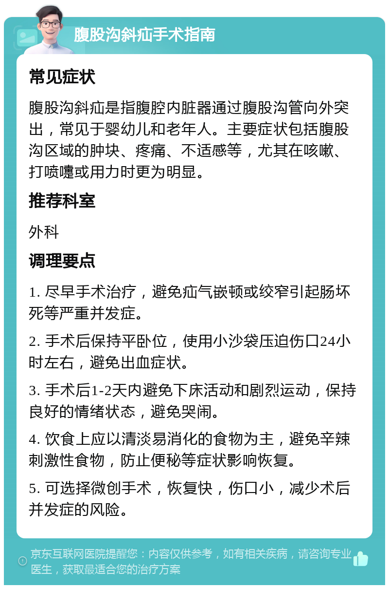 腹股沟斜疝手术指南 常见症状 腹股沟斜疝是指腹腔内脏器通过腹股沟管向外突出，常见于婴幼儿和老年人。主要症状包括腹股沟区域的肿块、疼痛、不适感等，尤其在咳嗽、打喷嚏或用力时更为明显。 推荐科室 外科 调理要点 1. 尽早手术治疗，避免疝气嵌顿或绞窄引起肠坏死等严重并发症。 2. 手术后保持平卧位，使用小沙袋压迫伤口24小时左右，避免出血症状。 3. 手术后1-2天内避免下床活动和剧烈运动，保持良好的情绪状态，避免哭闹。 4. 饮食上应以清淡易消化的食物为主，避免辛辣刺激性食物，防止便秘等症状影响恢复。 5. 可选择微创手术，恢复快，伤口小，减少术后并发症的风险。