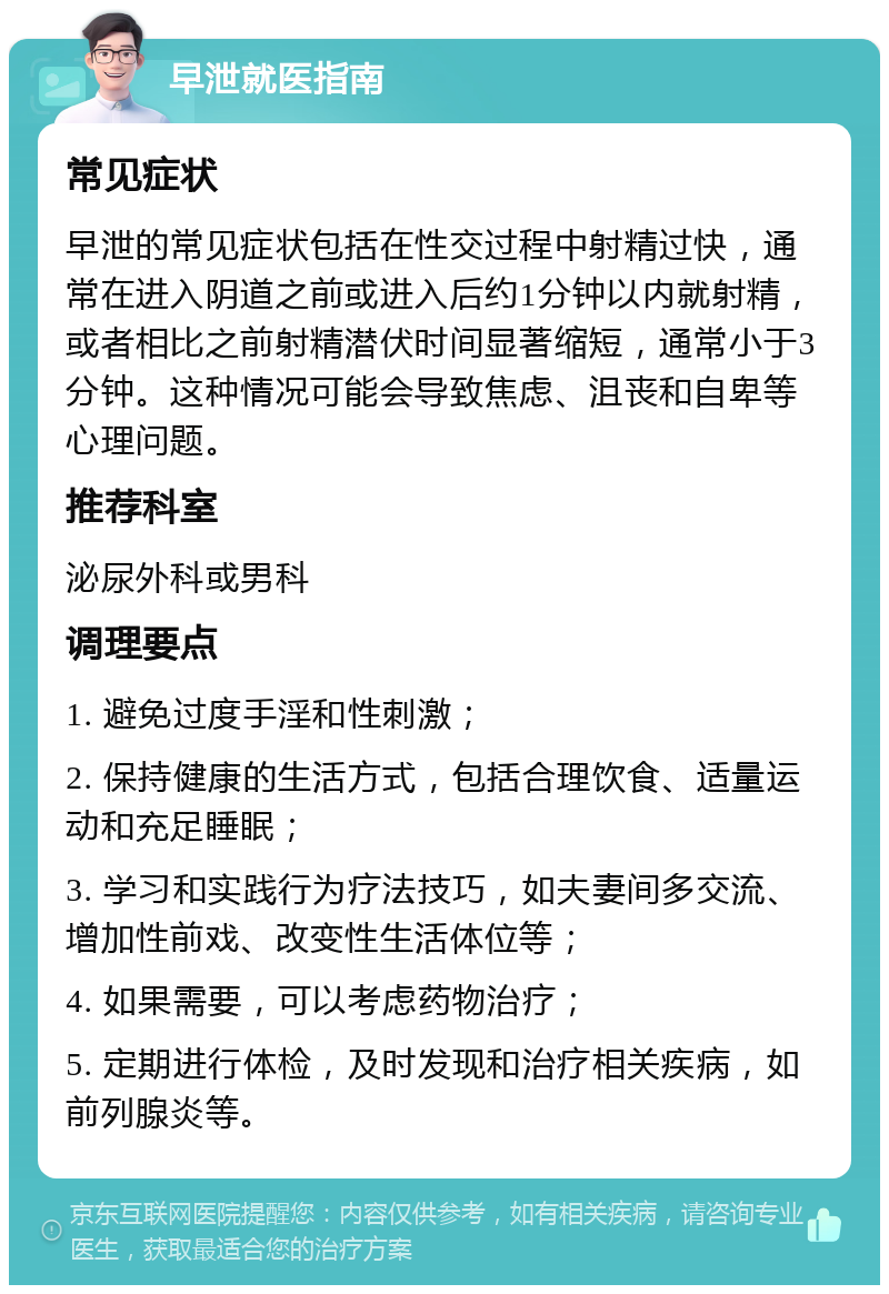 早泄就医指南 常见症状 早泄的常见症状包括在性交过程中射精过快，通常在进入阴道之前或进入后约1分钟以内就射精，或者相比之前射精潜伏时间显著缩短，通常小于3分钟。这种情况可能会导致焦虑、沮丧和自卑等心理问题。 推荐科室 泌尿外科或男科 调理要点 1. 避免过度手淫和性刺激； 2. 保持健康的生活方式，包括合理饮食、适量运动和充足睡眠； 3. 学习和实践行为疗法技巧，如夫妻间多交流、增加性前戏、改变性生活体位等； 4. 如果需要，可以考虑药物治疗； 5. 定期进行体检，及时发现和治疗相关疾病，如前列腺炎等。