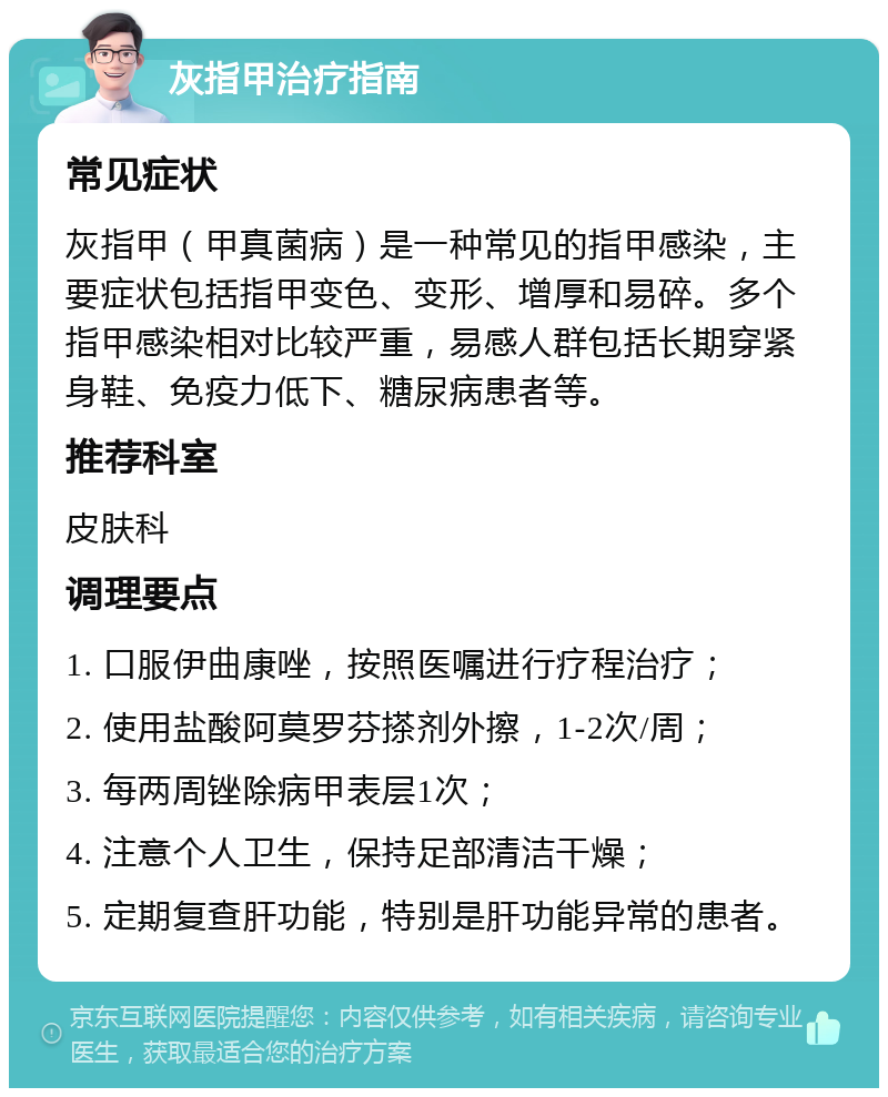 灰指甲治疗指南 常见症状 灰指甲（甲真菌病）是一种常见的指甲感染，主要症状包括指甲变色、变形、增厚和易碎。多个指甲感染相对比较严重，易感人群包括长期穿紧身鞋、免疫力低下、糖尿病患者等。 推荐科室 皮肤科 调理要点 1. 口服伊曲康唑，按照医嘱进行疗程治疗； 2. 使用盐酸阿莫罗芬搽剂外擦，1-2次/周； 3. 每两周锉除病甲表层1次； 4. 注意个人卫生，保持足部清洁干燥； 5. 定期复查肝功能，特别是肝功能异常的患者。