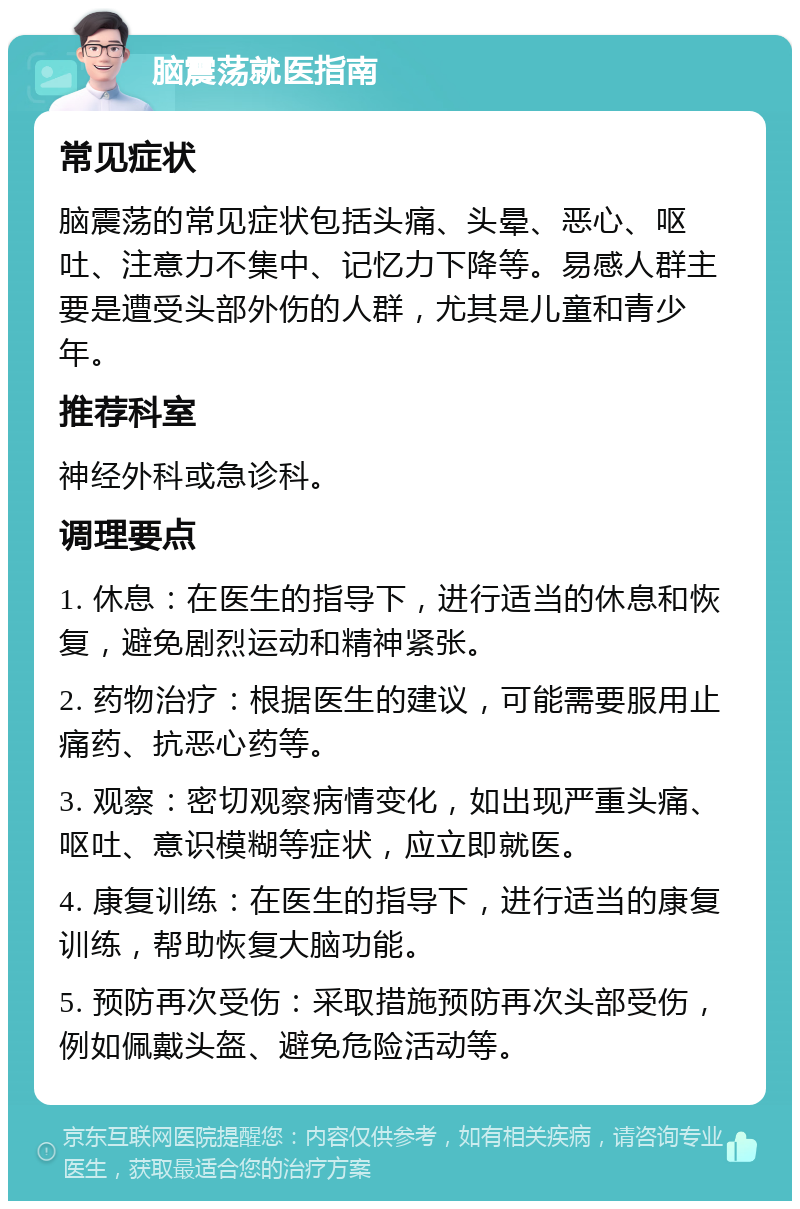 脑震荡就医指南 常见症状 脑震荡的常见症状包括头痛、头晕、恶心、呕吐、注意力不集中、记忆力下降等。易感人群主要是遭受头部外伤的人群，尤其是儿童和青少年。 推荐科室 神经外科或急诊科。 调理要点 1. 休息：在医生的指导下，进行适当的休息和恢复，避免剧烈运动和精神紧张。 2. 药物治疗：根据医生的建议，可能需要服用止痛药、抗恶心药等。 3. 观察：密切观察病情变化，如出现严重头痛、呕吐、意识模糊等症状，应立即就医。 4. 康复训练：在医生的指导下，进行适当的康复训练，帮助恢复大脑功能。 5. 预防再次受伤：采取措施预防再次头部受伤，例如佩戴头盔、避免危险活动等。