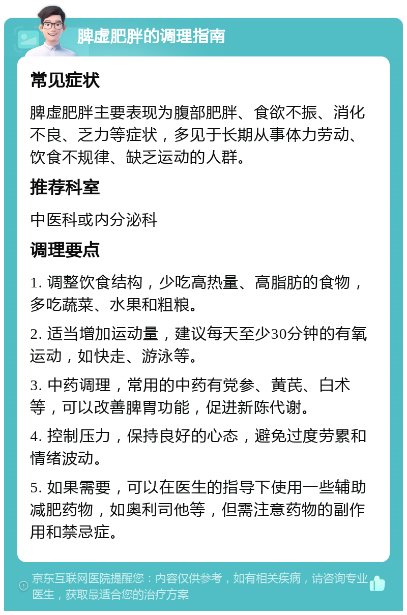 脾虚肥胖的调理指南 常见症状 脾虚肥胖主要表现为腹部肥胖、食欲不振、消化不良、乏力等症状，多见于长期从事体力劳动、饮食不规律、缺乏运动的人群。 推荐科室 中医科或内分泌科 调理要点 1. 调整饮食结构，少吃高热量、高脂肪的食物，多吃蔬菜、水果和粗粮。 2. 适当增加运动量，建议每天至少30分钟的有氧运动，如快走、游泳等。 3. 中药调理，常用的中药有党参、黄芪、白术等，可以改善脾胃功能，促进新陈代谢。 4. 控制压力，保持良好的心态，避免过度劳累和情绪波动。 5. 如果需要，可以在医生的指导下使用一些辅助减肥药物，如奥利司他等，但需注意药物的副作用和禁忌症。