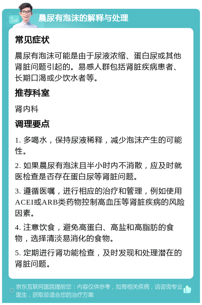 晨尿有泡沫的解释与处理 常见症状 晨尿有泡沫可能是由于尿液浓缩、蛋白尿或其他肾脏问题引起的。易感人群包括肾脏疾病患者、长期口渴或少饮水者等。 推荐科室 肾内科 调理要点 1. 多喝水，保持尿液稀释，减少泡沫产生的可能性。 2. 如果晨尿有泡沫且半小时内不消散，应及时就医检查是否存在蛋白尿等肾脏问题。 3. 遵循医嘱，进行相应的治疗和管理，例如使用ACEI或ARB类药物控制高血压等肾脏疾病的风险因素。 4. 注意饮食，避免高蛋白、高盐和高脂肪的食物，选择清淡易消化的食物。 5. 定期进行肾功能检查，及时发现和处理潜在的肾脏问题。